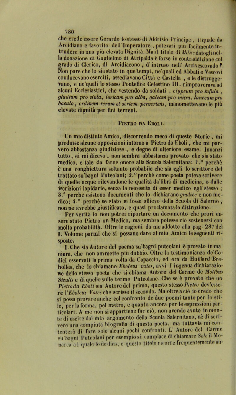 clic erede essere Gerardo lo stesso di Aldrisio Principe , il quale da Arcidiano e favorito dell'Imperatore , potevasi più facilmente in- trudere in una più elevata Dignità. Ma il titolo di Milite datogli nel- la donazione di Guglielmo di Atripalda è forse in contraddizione col grado di Clerico, di Arcidiacono, d’intruso nell’ Arcivescovado? Non pare che lo siastato in que’tempi, ne’quali ed Abbati e Vescovi conducevano eserciti, assediavano Città e Castella , e le distrugge- vano, e ne’quali lo stesso Pontefice Celestino III. rimproverava ad alcuni Ecclesiastici, che vestendo da soldati , clypeum prò infula , (jladium prò stola, loricampro alba, qaleam prò mitra, lanceampro bacalo, ordinerà rerum et seriem pervertenti manomettevano le più elevate dignità per fini terreni. Pietro da Eboli. Un mio distinto Amico, discorrendo meco di queste Storie , mi produsse alcune opposizioni intorno a Pietro da Eboli, che mi par- vero abbastanza giudiziose , e degne di ulteriore esame. Innanzi tutto, ei mi diceva , non sembra abbastanza provato che sia stato medico, e tale da farne onore alla Scuola Salernitana: l.° perchè è una conghiettura soltanto probabile che sia egli lo scrittore de! trattato su’bagni Puteolani; 2.° perchè come poeta poteva scrivere di quelle acque rilevandone le qualità da’libri di medicina, o dalle iscrizioni lapidarie, senza la necessità di esser medico egli stesso ; 3.° perchè esistono documenti che lo dichiarano giudice e non me- dico; 4.° perchè se stato si fosse allievo della Scuola di Salerno , non ne avrebbe giustificato, e quasi proclamatala distruzione. Per verità io non potrei riportare un documento che provi es- sere stato Pietro un Medico, ma sembra potesse ciò sostenersi con molta probabilità. Oltre le ragioni da me addotte alla pag- 287 del I. Volume panni che si possano dare al mio Amico le seguenti ri- sposte. 1. Che sia Autore del poema su’bagni puteolani è provato in ma niera, che non ammette più dubbio. Oltre la testimonianza de’Co- dici osservati la prima volta da Capaccio, ed ora da Huillard Bre- holles, che lo chiamano Eboleus vates, avvi I ingenua dichiarazio- ne dello stesso poeta che si chiama Autore del Carme de Motibu,« Siculise di quello sulle terme Puteolane. Che se è provato che un Pietroda Eboli sia Autore del primo, questo stesso Pietro dev’esse- re YEboleus Vates che scrisse il secondo. Ma oltre a ciò io credo che si possa provare anche col confronto de due poemi tanto per lo sti- le, per la forma, pel metro, e quanto ancora per le espressioni par- ticolari. A me non si appartiene far ciò, non avendo avuto in men- te di uscire dal mio argomento della Scuola Salernitana, nè di sci i- vere una compiuta biografia di questo poeta, ma tuttavia mi con- tenterò di fare solo alcuni pochi confronti. L’ Autore del Carme «m’bagni Puteolani per esempiosi compiace di chiamare Sole il Mo- narca a 1 quale lo dedica, e questo titolo ricorre frequentemente an-