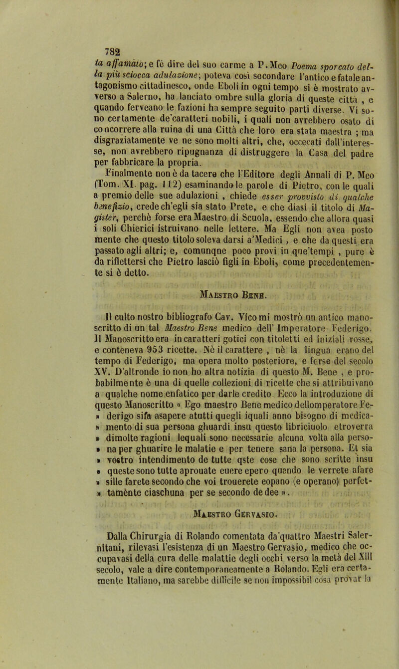 ta affammo; e fè dire del suo carme a P.Meo Poema sporcato del- la più sciocca adulazione; poteva così secondare l’antico e fatale an- tagonismo cittadinesco, onde Eboli in ogni tempo si è mostrato av- verso a Salerno, ha lanciato ombre sulla gloria di queste città , e quando ferveano le fazioni ha sempre seguito parti diverse. Vi so- no certamente de’caratteri nobili, i quali non avrebbero osato di concorrere alla ruina di una Città che loro era stata maestra ; ma disgraziatamente ve ne sono molti altri, che, occecati dall’interes- se, non avrebbero ripugnanza di distruggere la Casa del padre per fabbricare la propria. Finalmente non è da tacere che l’Editore degli Annali di P. Meo (Tom. XI. pag. 112) esaminandole parole di Pietro, con le quali a premio delle sue adulazioni , chiede esser provvisto di qualche benefizio, crede ch’egli sia stato Prete, e che diasi il titolo di Ma- gisteri perchè forse era Maestro di Scuola, essendo che allora quasi i soli Chierici istruivano nelle lettere. Ma Egli non avea posto mente che questo titolo soleva darsi a’Medici, e che da questi era passato agli altri; e, comunqne poco provi in que’tempi , pure è da riflettersi che Pietro lasciò figli in Eboli, come precedentemen- te si è detto. Maestro Bsnb. 11 culto nostro bibliografo Cav. Vico mi mostrò un antico mano- scritto di un tal Maestro Bene medico dell’Imperatore Federigo. Il Manoscritto era in caratteri gotici con titoletti ed iniziali rosse, e conteneva 953 ricette. Nè il carattere , nè la lingua erano del tempo di Federigo, ma opera molto posteriore, e forse del secolo XV. D’altronde io non ho altra notizia di questo M. Bene , e pro- babilmente è una di quelle collezioni di ricette diesi attribuivano a qualche nome enfatico per darle credito. Ecco la introduzione di questo Manoscritto « Ego maestro Bene medico dellomperatoreFe- » derigo sifa asapere atutti quegli iquali anno bisogno di medica- » mento di sua persona ghuardi insù questo libriciuolo etroverra » dimolte ragioni lequali sono necessarie alcuna volta alla perso- » na per ghuarire le malatie e per tenere sana la persona. Et sia ■ vostro intendimento de tutte qste cose che sono scritte insù • queste sono tutte aprouate euereepero quando le verrete afare » siile farete secondo che voi trouerete eopano (e operano) perfet- » tamènte ciaschuna per se secondo de dee ». Maestro Gervasio. Dalla Chirurgia di Rolando comentata da'quattro Maestri Saler- nitani, rilevasi resistenza di un Maestro Gervasio, medico che oc- cupavasi della cura delle malattie degli occhi verso la metà del XIII secolo, vale a dire contemporaneamente a Rolando. Egli era certa- mente Italiano, ma sarebbe dillìcile se non impossibil cosa provar la