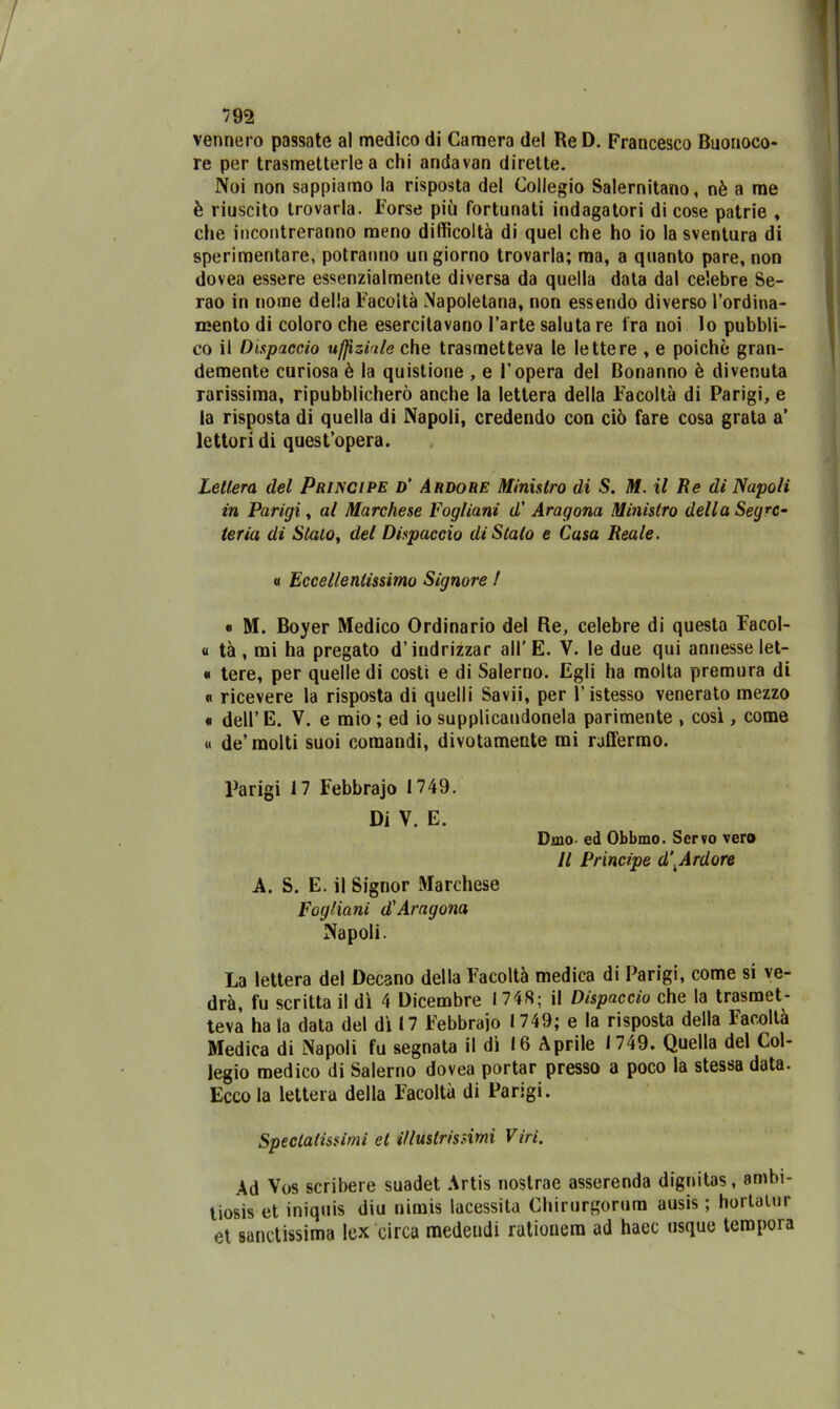 vennero passate al medico di Camera del Re D. Francesco Buonoco- re per trasmetterle a chi andavan dirette. Noi non sappiamo la risposta del Collegio Salernitano, nè a me è riuscito trovarla. Forse più fortunati indagatori di cose patrie , che incontreranno meno difficoltà di quel che ho io la sventura di sperimentare, potranno un giorno trovarla; ma, a quanto pare, non dovea essere essenzialmente diversa da quella data dal celebre Se- rao in nome della Facoltà Napoletana, non essendo diverso l’ordina- mento di coloro che esercitavano l’arte saluta re fra noi lo pubbli- co il Dispaccio uffizio le che trasmetteva le lettere , e poiché gran- demente curiosa è la quistione , e l’opera del Bonanno è divenuta rarissima, ripubblicherò anche la lettera della Facoltà di Parigi, e la risposta di quella di Napoli, credendo con ciò fare cosa grata a’ lettori di quest’opera. Lettera del Principe d' Ardore Ministro di S. M. il Re di Napoli in Parigi, al Marchese Fogliani d' Aragona Ministro della Segre- teria di Stalo, del Dispaccio di Stalo e Casa Reale. « Eccellentissimo Signore ! « M. Boyer Medico Ordinario del Re, celebre di questa Facol- « tà , mi ha pregato d’indrizzar all’E. V. le due qui annesse let- « tere, per quelle di costi e di Salerno. Egli ha molta premura di « ricevere la risposta di quelli Savii, per l’istesso venerato mezzo « dell’E. V. e mio ; ed io supplicandone^ parimente , così, come « de’molti suoi comandi, divotamente mi raffermo. Parigi 17 Febbrajo 1749. Di V. E. A. S. E. il Signor Marchese Fogliani d'Aragona Napoli. Dino. ed Obbmo. Servo vero Il Principe d\Ardore La lettera del Decano della Facoltà medica di Parigi, come si ve- drà, fu scritta il dì 4 Dicembre 1748; il Dispaccio che la trasmet- teva ha la data del dì 17 Febbraio 1749; e la risposta della Facoltà Medica di Napoli fu segnata il dì 16 Aprile 1749. Quella del Col- legio medico di Salerno dovea portar presso a poco la stessa data. Ecco la lettera della Facoltà di Parigi. Specialissimi et illustrissimi Viri. Ad Vos scribere suadet Artis nostrae asserenda dignitas, ambi- liosis et iniquis diu nimis lacessita Chirurgorum ausis ; hortatur et santissima lex circa medeudi rationem ad haec usque tempora