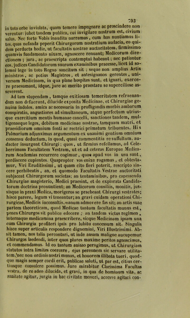 in totoorbe inviolata, quam temere impugnare ac proscindere non verentur: jubet tandem publica, cui invigilare nostrum est, civium salus. Nec torte Vobis inaudita narramus, cum has nuntiamus li- tes,quas nefanda peperit Chirurgorum nostratiura audacia, eo qui- dem perducta hodie, ut facultatis nostrae auctoritatem, firmissimo quamvis fundamento nixam, agnoscere renuant; Medicorum dire- ctionem ; jura , ac praescripta contemptui habeant ; nec patiantur eos, judicesCandidatorum suorum examinibus praeesse, licet id so- lemni lege in toto Regno sancitum sit ; seque non amplius Artis ministros, ac potius Magistros, et antesignanos gerentes , uni- \ersam Medicinam, in qua piane hospites sunt, et ignari, exerce- re praesumant, idque, jure ac merito praestare se superciliose as- severent. Ad tam stupendam , tamque exitiosam temeritatem refraenan- dam non defuerunt, dilucide exposita Medicinae, et Chirurgiae ge- nuina indoles, amica ac necessaria in profligandis morbis ambarum conspiratio, angustiores ad simultaneum, atque perfectum utrius- que exercitium mentis humanae cancelli, sanctiones tandem, mul- tigenaeque leges, debitum medicinae nostrae, tamquam matri, et praesidiorum omnium fonti ac rectrici primatum tribuentes. His Palmarium adjunximus argumentum ex unanimi gentium omnium consensu deductum, in quod, quasi commentitia resuffultum, au- dacter insurgunt Chirurgi ; quos, ut fìrrnius refellamus, ad Cele- berrimam Facultatem Vestram, ut et ad ceteras Europae Medico- rum Àcademias recurrere cogimur, qua» apud vos in usu sunt, perdiscere cupientes. Quapropter vos enixe rogamus , et obtesta- mur, Viri Eruditissimi, ut quam cito fieri poterit, rescripto sin- cere perhibeatis, an, et quomodo Facultatis Vestrae auctoritati subjaceat Chirurgorum società»; an tentaminibus, prò capessendo Chirurgiae magisterio, Medici praesint, et de explorata Candida- torum doctrina pronuntient; an Medicorum consiliis, monitis, jus- sisque in praxi Medica, morigeros se praebeant Chirurgi vestrates; hisce parere, legum vi teneantur; an gravi cuidam operationi Chi- rurgicae.Medicis inconsulti,manum admovere fas sit; an artis suae partem theoreticam, quod Medicae tantum facultatis munus est, penes Chirurgos sit pubi ice edocere ; an tandem victus regimen , internaque medicamina praescribere, sicque Medicinam ipsam una cum Chirurgia profiteri ipsis prò lubitu concessum sit. Singulis hisce super articulis respondere dignemiui. Viri Illustrissimi. Ab- sit tamen, nos talia percontari, ut inde ansam maligne aucupemur Chirurgos laedendi, inter quos plures maxime peritos agnoscimus, et commendamus. Id eo tantum animo peragimus, ut Chirurgiam statutos intra limites coercere, ejus perennem sic servare utilita- tem,|nec non ordinisnostri munus, et honorem illibata tueri, quod- que raagis semper cordi erit, pnblicae saluti, ut par est, citius cer- ti usque consuJcre possiraus. Jure mirabitur Clarissima Facultas vostra, de readeo dilucida, et gravi, in qua de homiuum vita, ac sanilate agitur, jurgia in hac civitate moveri, acresve agitati con-