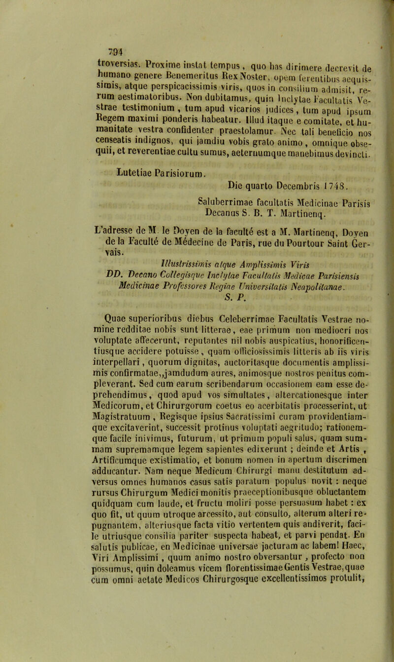 troversias; Proxime instai tempus, quo has dirimere decrevit de «umano genere Benemeritus RexNoster, opem ferentibus aequis- sjrais, atque perspicacissimis viris, quos in consilium admisit, re- rum aestimatoribus. Non dubitamus, quia lnclytae Facultatis Ve- strae testimonium , tum apud vicarios judices, tura apud ipsum Begem maxinii ponderis habeatur. lllud itaquc e comitate, et hu- raanitate vestra confidenter praestolamur. Nec tali beneficio nos censeatis indignos, qui iamdiu vobis grato animo, omnique obse- quii, et reverentiae cultu sumus, aeterimmque raanebirnus devinoli. Lutetiae Parisiorum. Die quarto Decembris 1748. Saluberrimae facultatis Medicinae Parisis DecanusS. B. T. Martinenq. Ladresse deM. le Doyen de la faculté est a M. Martinenq, Doyen de la laculté de Médecine de Paris, rue du Pourtour Saint Ger- vais. lllttstrissmis atque Ampìissimis Viris DD. Decano Collegisque Inctylae Facultatis Medie a e Parisiensis Medicinae Professores Regine Universitatis Neapolilanae. S. P. Quae superioribus diebus Celeberrimae Facultatis Vcstrae no- mine redditae nobis sunt litterae, eae primutn non mediocri nos voluptate affecerunt, reputantes nil nobis auspicatius, honorificen- tiusqne accidere potuisse, quam olficiosissimis litteris ab iis viris interpellari, quorum dignitas, auctoritasque documentis amplissi- mis confirmatae,,jamdudum aures, animosque nostros penitus com- pleverant. Sed cum earum scribendarum occasionem eam esse de* prehendimus, quod apud vos simultates, altercationesque inter Medicorum, et Chirurgorum coetus eo acerbitatis processerint, ut Magistratuum , Regisque ipsius Sacratissimi curam providentiam- que excitaverint, successit protinus voluptati aegriludo; rationem- que facile inivimus, futurum, ut primutn populi salus, quam sum- rnam supremamque legem sapientes edixerunt ; deinde et Artis , Artificumque existimatio, et bonum nomen in apertum discrimen adducantur. Nam neque Medicum Cbirurgi manu destitutum ad- ■versus omnes humanos casus satis paratuin populus novit : neque rursus Chirurgum Medici monitis praeceptionibusque obluctantem quidquam cum laude, et fructu moliri posse persuasimi habet : ex quo fit, ut quum utroque arcessito, aut consulto, alterum alteri re- pugnantem, alteriusque facta vitio vertentem quis andiverit, faci- le utriusque consilia pariter suspecta habeat, et parvi pendat- En salutis publicae, en Medicinae universae jacturam ac labem! Haec, Viri Amplissimi , quum animo nostro obversantur , profecto non possumus, quin doleamus vicem florentissimaeGentis Vestraejquae cura omni actatc Medicos Chirurgosque cxcellcntissimos prolulit,