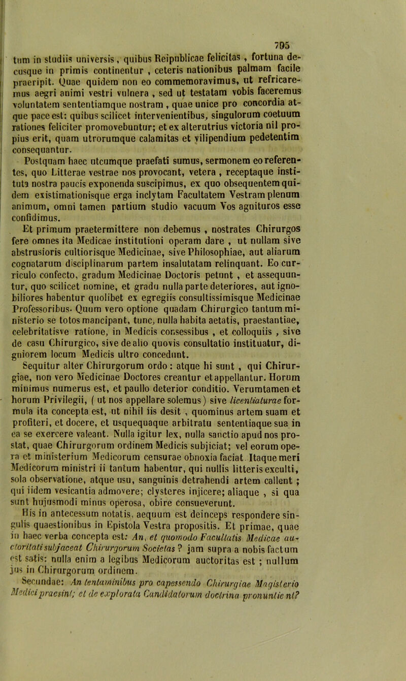 tum in studiis universis, quibus Reipnblicae felicitas, fortuna de- cusque in primis continentur , ceteris nationibus palmam facile praeripit. Quae quidera non eo commemoravimus, ut refricare- mus aegri animi vestri vulnera , sed ut testatam vobis faceremus voluntatem sententiamque nostram , quae unice prò concordia at- que pace est: quibus scilicet intervenientibus, singulorum coetuum rationes feliciter promovebuntur; et ex alterutrius victoria nil pro- pius erit, quam utrorumque calaraitas et vilipendium pedetentim consequantur. Postquam haec utcumque praefati sumus, sermonem eoreferen- tes, quo Litterae vestrae nos provocant, vetera , receptaque insti- tuta nostra paucis exponenda suscipimus, ex quo obsequentemqui- dem existimationisque erga inclytam Facultatem Vestram plenum animum, omni tamen partium studio vacuum Vos agnituros esse confidimus. Et primum praetermittere non debemus , nostrates Chirurgos fere omnes ita Medicae institutioni operam dare , ut nullam sive abstrusioris cultiorisque Medicinae, sive Philosophiae, aut aliarum cognatarum disciplinarum partem insalutatam relinquant. Eo cur- riculo confecto, gradum Medicinae Doctoris petunt , et assequun- tur, quo scilicet nomine, et grado nulla parte deteriores, autigno- biliores habentur quolibet ex egregiis consultissimisque Medicinae Professoribus- Quum vero optione quadam Chirurgico tantum mi- nisterio se totos mancipant, tunc, nulla habita aetatis, praestantiae, celebritatisve ratione, in Medicis cor.sessibus , et colloquiò , sive de casu Chirurgico, sive de alio quovis consultatio instituatur, di- gniorem locum Medicis ultro concedunt. Sequitur alter Chirurgorum ordo: atque hi sunt , qui Chirur- giae, non vero Medicinae Doctores creantur etappellantur. Horum minimus numerus est, etpaullo deterior conditio. Yerumtamen et horum Privilegi^ ( ut nos appellare solemus ) sive licentialurae for- mula ita concepta est, ut nihil iis desit , quominus artem suam et profìteri, et docere, et usquequaque arbitratu sententiaque sua in ea se exereere valeant. Nulla igitur lex, nulla sanctio apudnos pro- stat, quae Chirurgorum ordinem Medicis subjiciat; vel eorum ope- ra et ministerium Medicorum censurae obnoxia faciat. Itaquemeri Medicorum ministri ii tantum habentur, qui nullis litterisexculti, sola observatione, atque usu, sanguinis detrahendi artem callent ; qui iidem vesicantia admovere; clysteres injicere; aliaque , si qua sunt hujusmodi minus operosa, obire consueverunt. His in antecessum notatis, aequum est deinceps respondere sin- gulis quaestionibus in Epistola Vestra propositis. Et primae, quae in haec verba concepta est: Ant et quomodo Facullatis Medicae au~ cloritalisubjaceat Chirurgorum Socielas? jam supra a nobis factum est satis: nulla enim a legibus Medicorum auctoritas est ; nullum jus in Chirurgorum ordinem. ^ Secundae: An lentarninibus prò capessendo Chirurgiae Magislerio Medicipraesin/; et de explorata Candidalorum doclrina pronuntie ni?