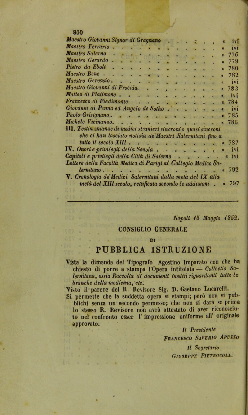 Maestro Giovanni Signor di Gragnano . Maestro Terrario Maestro Salerno • • • • Maestro Gerardo Pietro da Eboli Maestro Bene Maestro Gervasio Maestro Giovanni di Procida. . . Matteo di Plalimone Francesco di Piedimonte Giovanni di Penna ed Angelo de Solho Paolo Grisignano .. Michele Vicinanzo. . . . « ivi « ivi « 116 « 779 « 780 « 782 « ivi « 78 3 « ivi « 784 « ivi < 7 85 « 786 IH. Testini yiianze di medici stranieri sincroni o quasi sincroni che ci han lascialo notizia de'Maeslri Salernitani fino a tutto il secolo XI li « 7S7 IV. Onori eprivilegii della Scuola . « ivi Capitoli e privilegii della Città di Salerno « ivi Lettere della Facoltà Medica di Parigi al Collegio Medico Sa- lernitano « 792 V. Cronologia de Medici Salernitani dalla metà del IX alla metà del XIII secolo, rettificata secondo le addizioni . « 797 Napoli 15 Maggio 1852. CONSIGLIO GENERALE DI PUBBLICA ISTRUZIONE Vista la dimanda del Tipografo Agostino Imparato con che ha chiesto di porre a stampa l’Opera intitolata — Collectio Sa- lernitanii, ossia Raccolta di documenti inediti riguardanti tutte le branche della medicina, eie. Visto il parere del R. Revisore Sig. D. Gaetano Lucarelli. Si permette che la suddetta opera si stampi; però non si pub* blichi senza un secondo permesso; che non si darà se prima lo stesso R. Revisore non avrà attestato di aver riconosciu- to nel confronto esser l’impressione uniforme all’ originale approvato. Il Presidente Francesco Saverio Apvzzo Il Segretario GlVSEPPE PlETROCOLA.