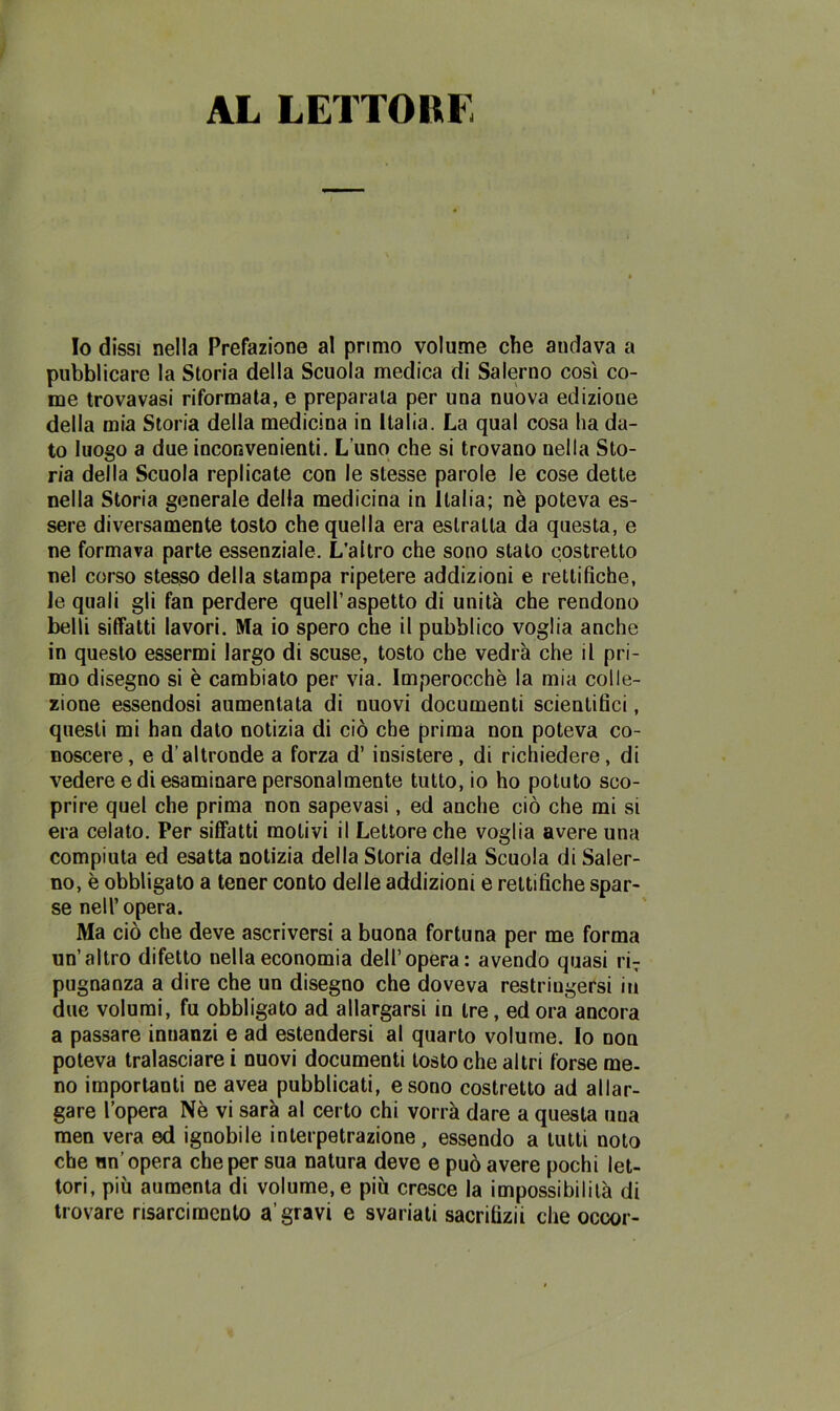 AL LETTORE Io dissi nella Prefazione al primo volume che andava a pubblicare la Storia della Scuola medica di Salerno così co- me trovavasi riformata, e preparata per una nuova edizione della mia Storia della medicina in Italia. La qual cosa ha da- to luogo a due inconvenienti. L’uno che si trovano nella Sto- ria della Scuola replicate con le stesse parole le cose dette nella Storia generale della medicina in Italia; nè poteva es- sere diversamente tosto che quella era estratta da questa, e ne formava parte essenziale. L’altro che sono stato costretto nel corso stesso della stampa ripetere addizioni e rettifiche, le quali gli fan perdere quell’aspetto di unità che rendono belli siffatti lavori. Ma io spero che il pubblico voglia anche in questo essermi largo di scuse, tosto che vedrà che il pri- mo disegno si è cambiato per via. Imperocché la mia colle- zione essendosi aumentata di nuovi documenti scientifici, questi mi han dato notizia di ciò che prima non poteva co- noscere, e d'altronde a forza d’ insistere, di richiedere, di vedere e di esaminare personalmente tutto, io ho potuto sco- prire quel che prima non sapevasi, ed anche ciò che mi si era celato. Per siffatti molivi il Lettore che voglia avere una compiuta ed esatta notizia della Storia della Scuola di Saler- no, è obbligato a tener conto delle addizioni e rettifiche spar- se nell’ opera. Ma ciò che deve ascriversi a buona fortuna per me forma un’altro difetto nella economia dell’opera: avendo quasi riT pugnanza a dire che un disegno che doveva restringersi in due volumi, fu obbligato ad allargarsi in tre, ed ora ancora a passare innanzi e ad estendersi al quarto volume. Io non poteva tralasciare i nuovi documenti tosto che altri forse me- no importanti ne avea pubblicati, e sono costretto ad allar- gare l’opera Nè vi sarà al certo chi vorrà dare a questa una men vera ed ignobile interpetrazione, essendo a tutti noto che un’opera che per sua natura deve e può avere pochi let- tori, più aumenta di volume, e più cresce la impossibilità di trovare risarcimento a’gravi e svariati sacritizii che occor-