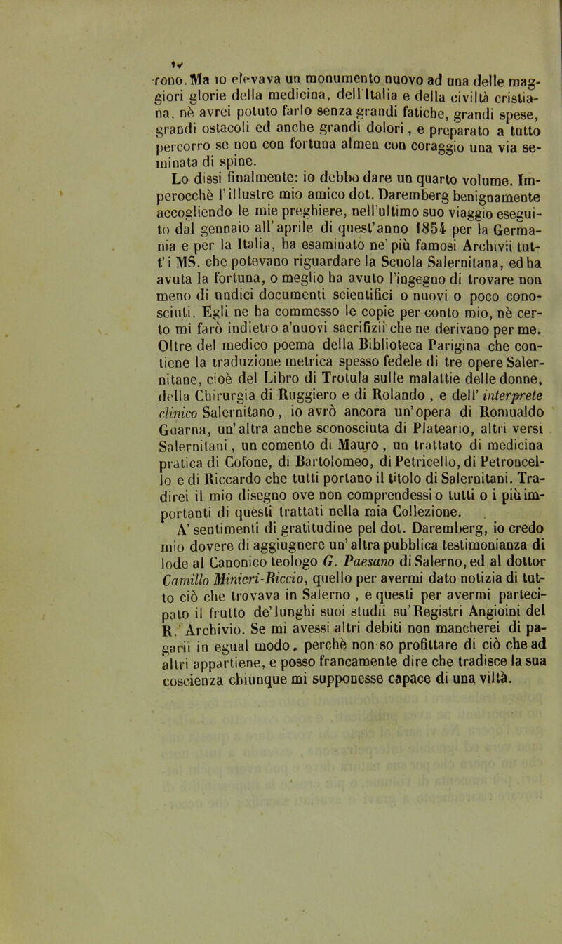 rono. Ma io cavava un monumento nuovo ad una delle mag- giori glorie della medicina, dell’Italia e della civiltà cristia- na, nè avrei potuto farlo senza grandi fatiche, grandi spese, grandi ostacoli ed anche grandi dolori, e preparato a tutto percorro se non con fortuna almen con coraggio una via se- minata di spine. Lo dissi finalmente: io debbo dare un quarto volume. Im- perocché l’illustre mio amico dot. Darembergbenignamente accogliendo le mie preghiere, nell’ultimo suo viaggio esegui- to dal gennaio all’aprile di quest’anno 1854 per la Germa- nia e per la Italia, ha esaminato ne’più famosi Archivii tut- ti MS. che potevano riguardare la Scuola Salernitana, ed ha avuta la fortuna, o meglio ha avuto l'ingegno di trovare non meno di undici documenti scientifici o nuovi o poco cono- sciuti. Egli ne ha commesso le copie per conto mio, nè cer- to mi farò indietro a nuovi sacrifizii che ne derivano per me. Oltre del medico poema della Biblioteca Parigina che con- tiene la traduzione metrica spesso fedele di tre opere Saler- nitane, cioè del Libro di Trolula sulle malattie delle donne, della Chirurgia di Ruggiero e di Rolando , e dell’ interprete clinico Salernitano, io avrò ancora un’opera di Romualdo Guarna, un’altra anche sconosciuta di Plateario, altri versi Salernitani, un comento di Mauro, un trattato di medicina pratica di Cofone, di Bartolomeo, di Petricello, di Petroucel- Jo e di Riccardo che tutti portano il titolo di Salernitani. Tra- direi il mio disegno ove non comprendessi o tutti o i più im- portanti di questi trattati nella mia Collezione. A’ sentimenti di gratitudine pel dot. Daremberg, io credo mio dovere di aggiugnere un’altra pubblica testimonianza di lode al Canonico teologo G. Paesano di Salerno, ed al dottor Camillo Minieri-Riccio, quello per avermi dato notizia di tut- to ciò che trovava in Salerno , e questi per avermi parteci- pato il frutto de’lunghi suoi studii su’Registri Angioini del R. Archivio. Se mi avessi altri debiti non mancherei di pa- garii in egual modo, perchè non so profittare di ciò che ad altri appartiene, e posso francamente dire che tradisce la sua coscienza chiunque mi sup{>onesse capace di una viltà.