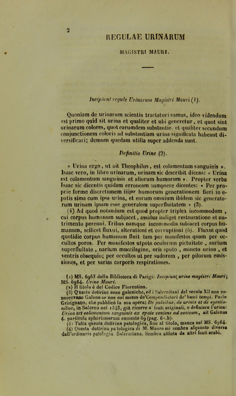 REGULAE URINARUM AI AG! STRI MAURI. Incipiunl requie Urinarum Maghivi Mauri (I). Quoniamde urinarum scientia tractaturi sumus, ideo videndum est primo quid sit urina et qualiter et ubi generetur, et quot sint urinarum colores, quotearumdem substantie, et qualiter secundura conjunctionem coloris ad subslantiam urina significata habeant di- > ersificai i; demum quedam utilia super addenda sunt. Dcfinilio Urine (2). • % « Urina ergo, ut ait Theopliilus, est colamentum sanguinis ». Isaac vero, in libro urinarum, urinamsic describit dicens: « Urina est colamentum sanguinis et aliorum humorum ». Propler verba Isaac sic dicentis quidam erroneam sumpsere dicentes: « Per pro- prie forme discretionem iiijor humorum generationem fieri in e- patis sima cum ipsa urina, et eorum omnium ibidem sic generato- rum urinam ipsam esse generalem superfluitatem » (3). (4) Ad quod notandum est quod propler triple* incommodum , cui corpus humannm subjacet, assidua indiget restauralione et nu- trimento perenni. Tribus namque incommodis subiacet corpus hu- inanum, scilicet fluxui, alterationi et coi rupiioni (5). Fluxui quod quotidie corpus humanum fluit tam per manifeslos quam per oc- cullos poros. Per manifesto» utpote oculorutn pictuitate , aurium superfluitate , narium muccilagine, oris sputo , minctu urine , et ventrisobsequio; per occultos ut per sudorem , per pilorum emis- siones, et per varias corporis respirationes. (i) MS. 6g63 della Biblioteca di Parigi: Incipiunl: urine maghivi Mauri ; MS. 6964» Urine Mauri. (a) Il litoio è del Codice Fiorentino. (3) Queste dottrine sono galeniche, ed i Salernitani del secolo Xllnon co- noscevano Galeno se non col mezzo de’Compendiatori de’ bassi tempi. Paolo Grisignano, che pubblicò la sua opera: Oc pulsi bus, de urinis et de egestw- nibus, in Salerno nel i543, già ricorre a’ louti originali, e definisce Purina: Urina est colamentum sanguinis ex epate veniens ad vesicam, ait Galenus 4. particula aphorismorum comento 69 (pag. 6*.b). (5• Tutta questa dottrina patologica, fino al titolo, manca nel MS. 6964* (4) Questa dottrina pa tologica di M. Mauro mi sembra alquanto diversa dall’ordinaria patologia Salernitana. Sembra attinta da altri fouti arabi.