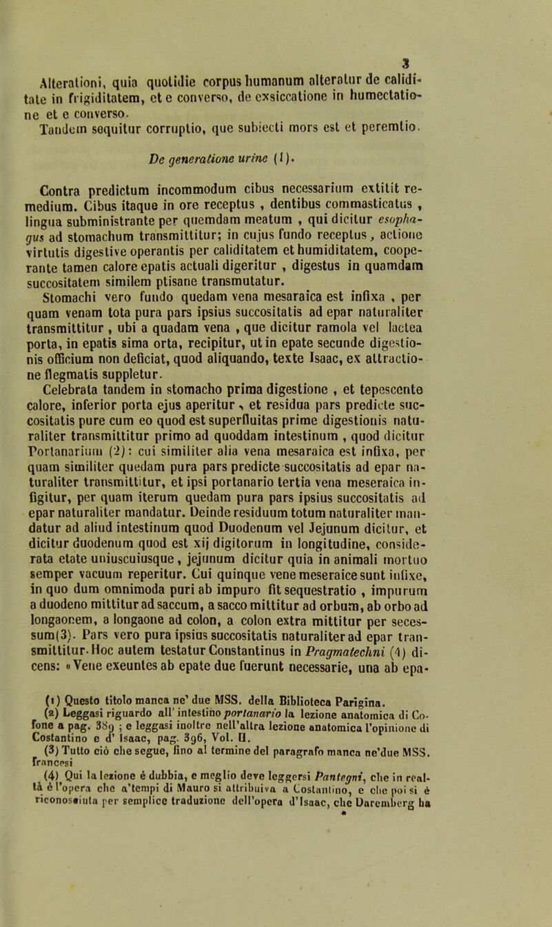 Alterationi, quia quolitlie corpus liumanum alteratur de calidi- tate in frigiditatem, etc converso, de exsiccatione in humectatio- ne et e converso. Tandem sequitur corruplio, que subiecti mors est et peremlio. De generatale urine ( 1 ). Contra predictum incommodum cibus necessarium extitit re- medium. Cibus itaque in ore receptus , dentibus commasticatus , lingua subministrante per quemdam meatum , qui dicitur esopha- gu$ ad stomachum transmittitur; in cujus fundo receptus, actione virtutis digestive operantis per caliditatem et humiditatem, coope- rante tamen calore epatis actuali digeritur , digestus in quamdara succositatem similem ptisane transmutatur. Stomachi vero fundo quedam vena mesaraica est infixa , per quam venam tota pura pars ipsius succositatis ad epar naturaliter transmittitur , ubi a quadam vena , que dicitur ramola vel lactea porta, in epatis sima orta, recipitur, ut in epate secunde digestio- nis officium non deficiat, quod aliquando, texte Isaac, ex altractio- ne flegmatis suppletur. Celebrata tandem in stomacho prima digestione , et tepesccnte calore, inferior porta ejus aperitur -, et residua pars predide suc- cositatis pure cum eo quod est superfluitas prime digestionis natu- raliter transmittitur primo ad quoddam intestinum , quod dicitur Portanarium (2): cui similiter alia vena mesaraica est infixa, per quam similiter quedam pura pars predicte succositatis ad epar na- turaliter transmittitur, et ipsi portanario tertia vena meseraica in- figitur, per quam iterum quedam pura pars ipsius succositatis ad epar naturaliter mandatur. Deinde residuum totura naturaliter man- datur ad aliud intestinum quod Duodenum vel Jejunum dicitur, et dicitur duodenum quod est xij digitorum in longitudine, conside- rata etate uniuscuiusque, jejunum dicitur quia in animali mortuo semper vacuum reperitur. Cui quinque vene meseraicesunt infixe, in quo dum omnimoda puri ab impuro fit sequestratio , impurum a duodeno mittitur ad saccum, a sacco mittitur ad orbum, ab orbo ad longaor.em, a longaone ad colon, a colon extra mittitur per seces- sum(3). Pars vero pura ipsius succositatis naturaliter ad epar tran- smittitur. Hoc autem testatur Constantinus in Pragmatechni (4) di- cens: «Vene exeuntesab epate due fuerunt necessarie, una ab epa- fi) Questo titolo manca ne’ due MSS. della Biblioteca Parigina. (2) Leggasi riguardo all’ intestino portanario la lezione anatomica di Co- fone a pag. 38cj ; e leggasi inoltre nell’altra lezione anatomica l’opinione di Costantino e d’ Isaac, pag. 3g6, Voi. H. (3) Tutto ciò che segue, fino al termine del paragrafo manca ne’due MSS. francesi (4) Qui la lezione è dubbia, e meglio deve leggersi Pantegni, clic in real- tà è l’opera clic a’tempi di Mauro si attribuiva a Costumino, c che poi si è riconosciuta per semplice traduzione dell’opera d’Isaac, clic Daremherg ha