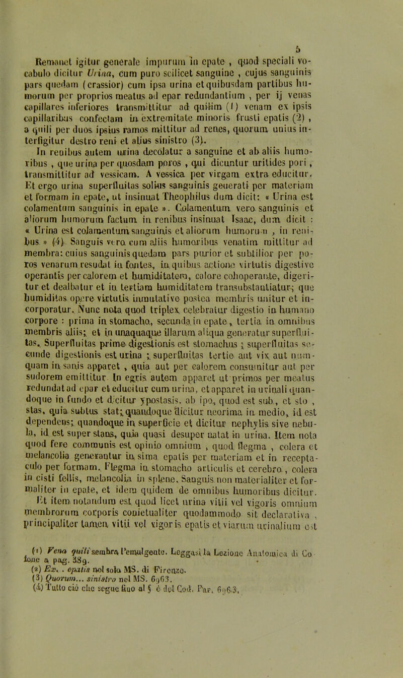 Rematici igifcur generale impurum in cpate , qpod speciali vo- cabulo (licitili* Urina, cum puro scilicet sanguine , cujus sanguinis pars quedam (crassior) cum ipsa urina etquibusdam parlibus liu- morum per proprios mealus ad epar redundantium , per ij venas captilares inferiores transmitlitur ad quifcim (I) venam ex ipsis capillaribus coufectam in. extremitale minoris frusti epatis (2) , a quili per duos. ipsius ramas mittitur ad renes, quorum unius in- terfigitur destro reni et alius sinistro (3). In reuibus autem urina decoJatur a sanguine et ab aliis hurno- ribus , que urina per q.uosda.m poros , qui dicuntur urilides pori, transmitlitur ad vessicam. A vessica per virgam extra educitur. Et ergo urina superlluitas solius sanguinis generati per materiarn et formam in cpate, ut insinuat Theophilus dum dicit: « Urina est colamenturn sanguinis in e pale ». Golamentum vera sanguinis et aliorum liumorum factum in renibus insinuat Isaac, dum. dicit : « Urina est colamenturn sanguinis et aliorum humorun , in reni- bus » (i4y Sanguis vero cum aliis humaribus venatim mittitur ad membra: cuius sanguinisquedara pars purior et subtilior per po- ros venaru.m resudal iufontes., in quibus. actione virtutis digestive operantis per calorem et liumidi tatem, colare cohoperan.te, digeri- tur et dealbntur et in tertiam tmmiditatem trausubstautlatur; que bumiditas. opere virtutis. iumulative pastea memtuis uuitur et in- corporatur. Nunc nota quod triplex, celebralur digeslio in tramano corpore : prima in stamacho., seconda.in epate, tertia in omnibus mernbris aliis;. et in unaquaqne illarum aliqua geneiaitur superflui - tas.. Superfluitas prime digestionis est slomaclius ; superlluitas se- eunde digestionis est urina superlluitas tertie aut vix aut num- q.uam insanjs apparet , quia aut per calorem consuinitur aut per sudorem emiltitur In egria autem apparet ut primos per meatus redundatad epar efceducitur cum urina, et apparet in urinali quan- doque in fluido et dicitur yposlas.is. ab ipo, quod est sub , et sto , stas, quia subtus stat;quaudoquc clicitur neorima in medio, id est dependeos; quan.doque in super6cie et dicitur nephylis si ve nebu- !a, id est super stana, quia quasi desuper nalat in urina. Item nota quod fere communis est opimo omnium , quod flegma , colera et me la ricolta generaulur in sima epatis per materiarn et in recepia- mo per formam.. Flegma in stomacho articulis et cerebro , colera in cisti fellis, meLancolia in splene. Sanguis non matcrialitcr et for- mali ter in opale, et idem qnidetn de omnibus liumoribus dicitur. Et item noia urlino est. quod licei urina vilii vel vigoris omnium membrorum corporis couietualitcr quodammodp sit declarativa principaliter tornea vitii vel vigoris epatis et viarum ucinalium od fi) Vena ymVj&emhnv Femulgento. Leggasi la Lezione Anatomica di Co Ione a pag. H89. (2) Ex. . epatis noi sola MS. di Firenze. (3) Quorum... sinistro ned MS. 6i)03. (4) Tulio ciò clic segue liuo al § è del God. Far. 6p6.3.