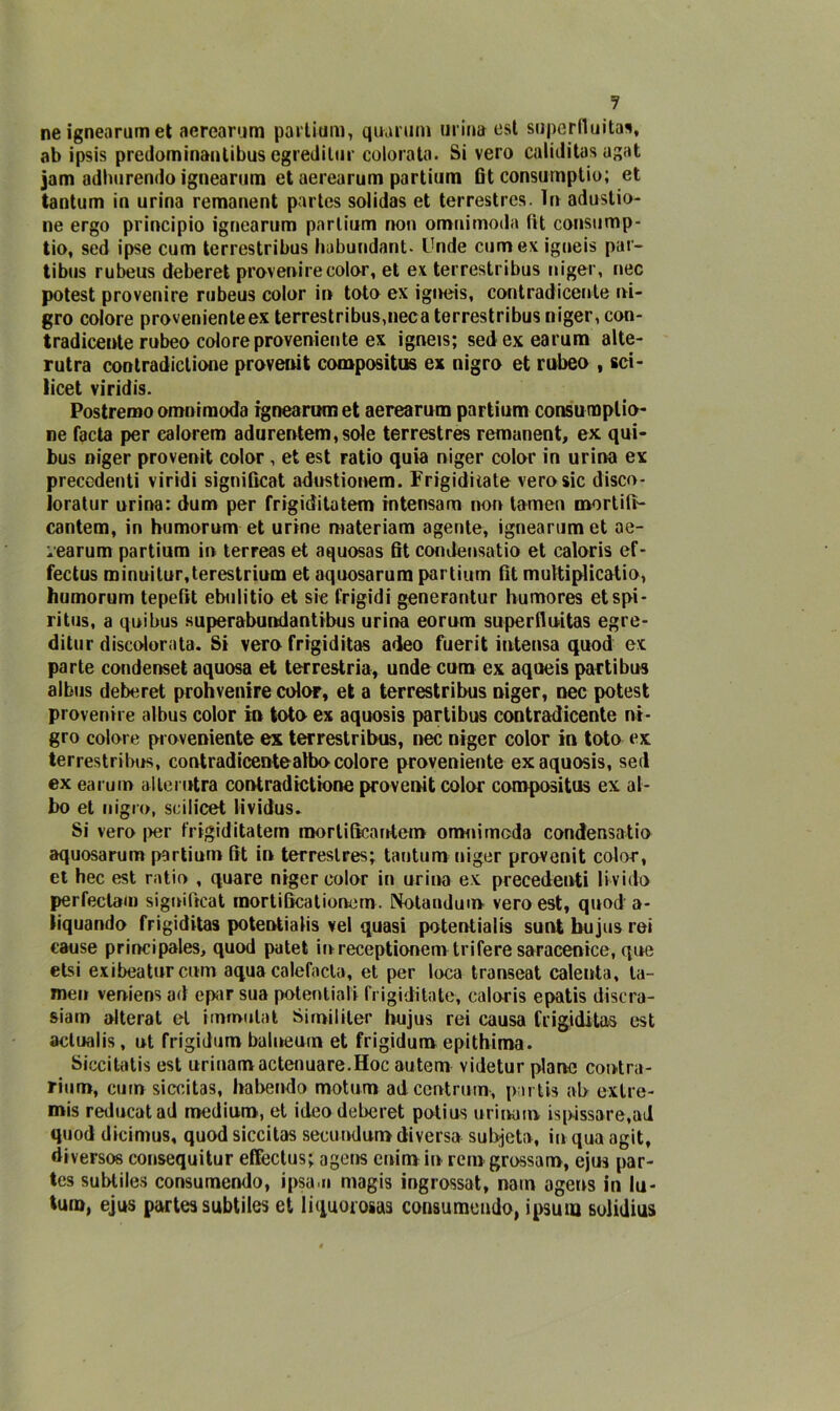 ne ignearumet aerearum partium, qua rum urina est superfluità*, ab ipsis predominanlibus egredilur colorata. Si vero caliditas ugat jam adliurendo ignearum et aerearum partium fit consuniptio; et tantum in urina remanent partcs solidas et terrestres. In adustio- ne ergo principio ignearum partium non omnimoda tìt consump- tio, sed ipse cum terrestribus habundant- Unde cumex igneis par- tibus rubeus deberet provenire color, et ex terrestribus niger, nec potest provenire rubeus color in toto ex igneis, contraddente ni- gro colore provenienteex terrestribus,nec a terrestribus niger, con- tradicente rubeo colore proveniente ex igneis; sedexearum alte- rutra contradictione provenit compositiis ex nigro et rubeo , sci- licet viridis. Postremo omnimoda ignearumet aerearum partium consuroplio- ne facta per ealorem adurentem,sole terrestres remanent, ex qui- bus niger provenit color , et est ratio quia niger color in urina ex precedenti viridi signiGcat adustionem. Frigiditate vero sic disco- loratur urina: dum per frigiditatem intensam non tamen mortifi- cantem, in humorum et urine materiam agente, ignearum et ae- :earum partium in terreas et aquosas fit condensatio et caloris ef- fectus minuitur,terestrium et aquosarum partium fit muttiplicatio, humorum tepefit ebulitio et sic frigidi generantur humores et spi- ri tus, a qui bus superabundantibus urina eorum superiluitas egre- ditur discolorata. Si vero frigiditas adeo fuerit intensa quod ex parte condenset aquosa et terrestria, unde cum ex aqueis partibus albus deberet prohvenire color, et a terrestribus niger, nec potest provenire albus color in toto ex aquosis partibus contraddente ni- gro colore proveniente ex terrestribus, nec niger color in toto ex terrestribus, contradicentealbo colore proveniente ex aquosis, sed ex earum al le mira contradictione provenit color compositus ex al- bo et nigro, scilicet tividus. Si vero per frigiditatem mortificante!» onanimoda condensatio aquosarum partium fit in terrestres; tantum niger provenit color, et hec est ratio , quare niger color in urina ex precedenti livido perfectam significai mor ti Seat ione m. Notandum vero est, quod a- liquando frigiditas potentialis vel quasi potentialis sunt hujus rei cause principales, quod patet in receptionem trifere saracenice, que etsi exibeatur cum aqua calefacla, et per loca transeat cale ut a, la- meu veniens ad epar sua potentiali frigiditate, caloris epatis discra- siam alterat et immutai Similiter hujus rei causa frigiditas est actualis, ut frigidum balneuin et frigiduro epithima. Siccitatis est urinamactenuare.Hoc autem videtur plano contra- rium, cum siccitas, habendo motum ad cent rum-, parti* ab extre- mis reducatad medium, et ideo deberet potius urinarn ispissare.ai quod dicimus, quod siccitas secundun» diversa subjeta, in qua agit, diverse» consequitur effectus; agens cuim in rem grossam, ejus par- tes subtiles consumendo, ipsa.n magis ingrossat, nam agens in lu- tum, ejus parte* subtiles et liquorosa* consumendo, ipsuio sulidms