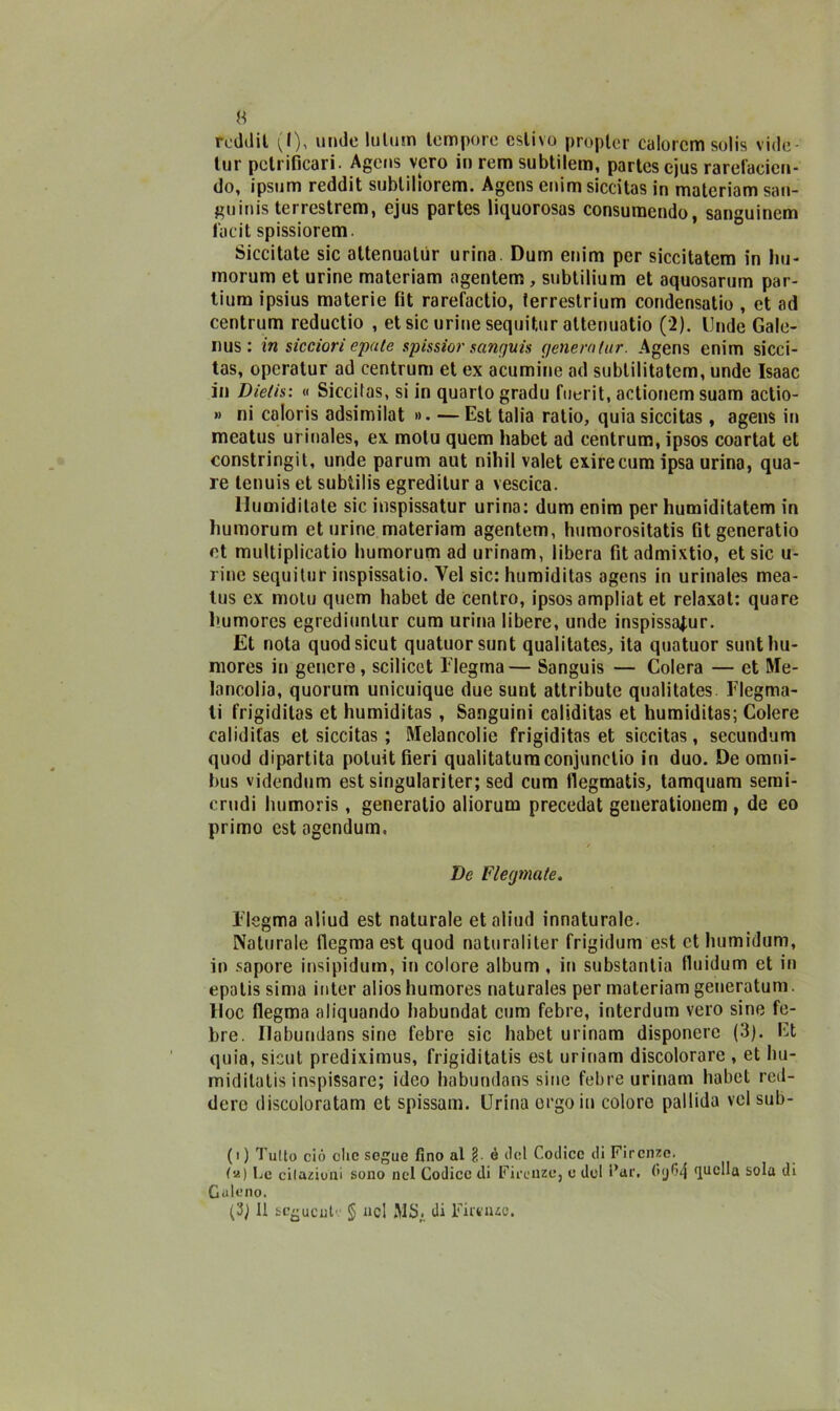 rcddil (I), urule lutum tempore estivo proplcr calorcm solis ville- tur potrificari. Agcns vero in rem subtilem, partescjus rarefacion- do, ipsum reddit subtiliorem. Agens enim siccitas in materiam san- guini terrestrem, ejus partes liquorosas consumendo, sanguinem facit spissiorem. Siccitate sic attenualùr urina. Dum enim per siccitatem in hu- morum et urine materiam agentem , subtilium et aquosarum par- tium ipsius materie fit rarefactio, ferrestrium condensatio , et ad centrum reductio , et sic urine sequi tur attenuatio (2). linde Gale- ri us : in sicciori epale spissior sanguis genera tur. Agens enim sicci- tas, opcratur ad centrum et ex acumine ad subtilitatem, unde Isaac in Dietis: « Siccitas, si in quarto gradu fuerit, actionemsuam actio- » ni caloris adsimilat ». — Est talia ratio, quia siccitas, agens in meatus urinales, ex. motu quem habet ad centrum, ipsos coartat et constringit, unde parum aut niliil valet exirecum ipsa urina, qua- re tenuis et subtilis egreditur a vescica. llumidilate sic inspissatur urina: dum enim per humiditatem in humorum et urine materiam agentem, humorositatis fitgeneratio et multiplicatio humorum ad urinam, libera fit admixtio, et sic ti- rine sequitur inspissatio. Vel sic: humiditas agens in urinales mea- tus ex molu quem habet de Centro, ipsos ampliat et relaxat: quare humorcs egrediuntur cum urina libere, unde inspissatur. Et nota quodsicut quatuorsunt qualitates, ita quatuor sunthu- mores in genere , scilicct Flegrna— Sanguis — Colera — et Me- lancolia, quorum unicuique due sunt attributo qualitates Flegma- ti frigiditas et humiditas , Sanguini caliditas et humiditas; Colere calidifas et siccitas ; Melancolic frigiditas et siccitas, secundum quod dipartita potuit fieri qualitatumconjunclio in duo. De omni- bus videndum est singulariter; sed cum flegmatis, tamquam semi- crudi humoris, generalio aliorum precedat generationem , de eo primo cstagendum, Ve Flegmate. Flegrna aliud est naturale et aline! innaturale. Naturale flegrna est quod naturaliter frigidum est et humidum, in sapore insipidum, in colore album , in substantia fluidum et in epatis sima inter alios humores naturales per materiam generatum Hoc fiegma aliquando liabundat cum febre, interdum vero sine fe- bre. Ilabundans sine febre sic habet urinam disponere (3). Et quia, sicut prediximus, frigiditatis est urinam discolorare , et hu- midilatis inspissare; ideo habundans sine febre urinam habet red- dero discoloratam et spissam. Urina ergo in coloro pallida vel sub- fi) Tulio ciò che segue fino al § ó ilei Codice ili Firenze. Le cilazioni sono nel Codice di Firenze, e del Far, s°la di Culeno. (3) Il seguente § nel MS. di Firenze.