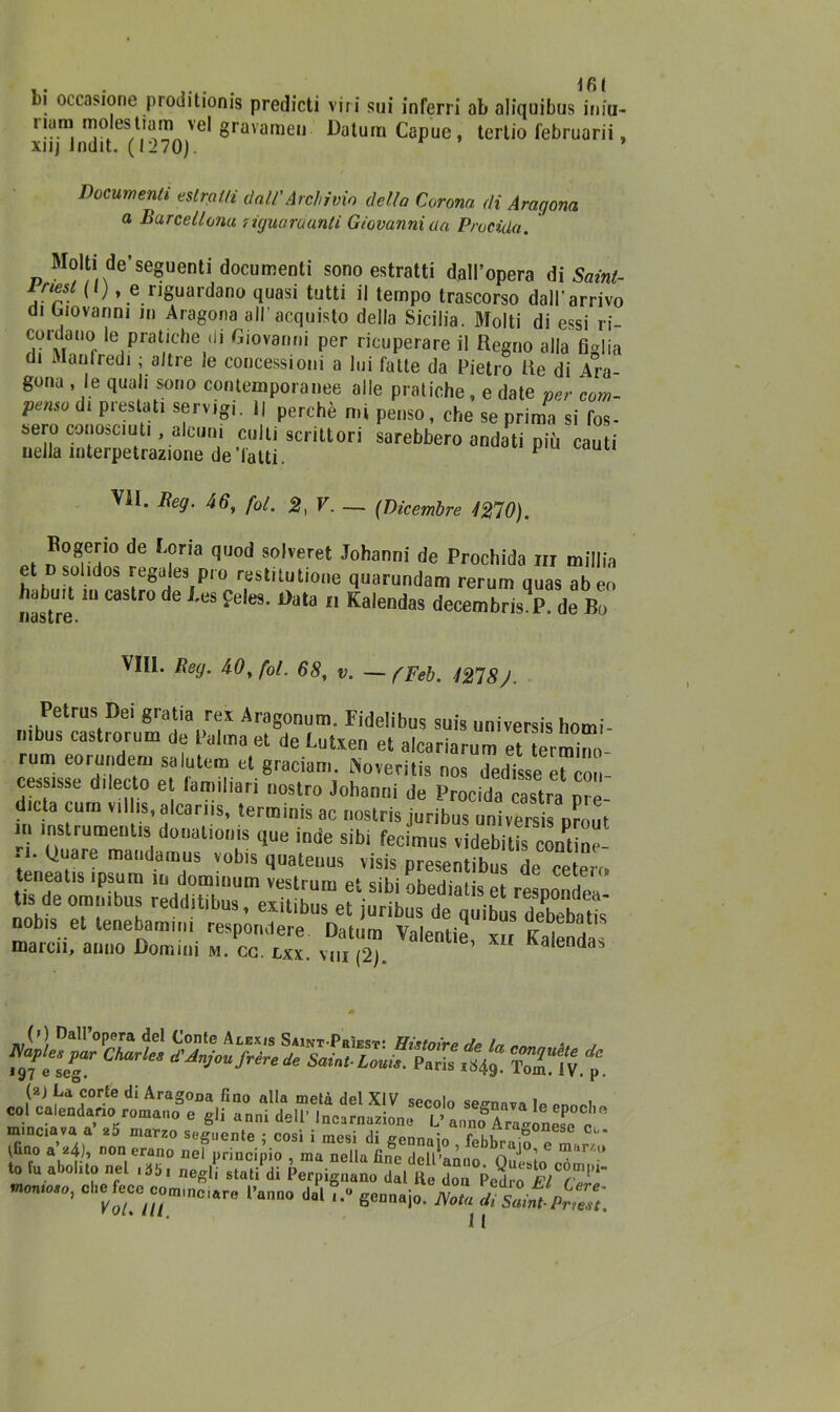tfit di occasione proditionis predicti viri sui inferri ab aliquibus iniu- nam. estia™ veI gravameli Daturn Capuc, tertio februarii, xnj Indit. ( I'270). Documenti estratti dall'Archivio della Corona di Aragona a Barcellona riguardanti Giovanni aa Precida. Molti de’seguenti documenti sono estratti dall’opera di Sainl- iriest ( ) » e riguardano quasi tutti il tempo trascorso dall’arrivo di Giovanni in Aragona all’acquisto della Sicilia. Molti di essi ri- cordano le pratiche di Giovanni per ricuperare il Regno alla figlia di Manfredi ; altre le concessioni a lui fatte da Pietro Re di Ara- gona , le quali sono contemporanee alle pratiche, e date ver com- penso di prestati servigi. 1| perché mi penso, che se prima si fos- sero conosciuti alcuni culti scrittori sarebbero andati più cauti nella mterpetrazione de'latti. 1 Vii. Eeg. 46, fot. 2, V. — (Dicembre 4270). Bogerio de Loria quod solveret Johann,' de Prochida m millia et D solido» regales pio restrtutione quorundam rerum quas abeo nastre. “ ° ^  Kfllendas ^cembnsV de Bo vili. Eeg. 46, fol. 68, v. — (Feb. 4278J. Petrus Dei gratia rex Aragonum. Fidelibus suis universis homi- nlbus castrorum de Palma et de Lutiten et alcariarum et term°“- rum eoruiideni salutem et graciam. Noveritis nos dedisse et con- ceasisse dilecto et iamiliari nostro Johanni de Procida castra ma- dida cum villis, alcariis, terminis ac nostris juribus universis nrout m ìnstrumentis dona tionis que inde sibi fecimus videbitis coni ne ri. Quare maudamus vobis quatenus visis presentibus decete™ teneatis ipsum in dominum vestrum et sibi obediatis et resDondea tis de omnibus redditibus, exitibus et juribus de quibus detabatis nobis et tenebammi respondere. Datura Valentie, xir Kalendas marcii, anno Domini m. cc. lxx. viii (2). a e aa minciava a z5 marzo seguente • rosi i a; • r ,, &onese Ct,. Vfiao a’*4)» non erano nei principio , ma nella fiifc dell’anno O^e lo to fu abolito nel ,35, mg{, stati'di Perpign.no dal Ke Z pÈ. EiT'ÌÌ nc-,0,0, obef.ee da, ... gMIlaio. ^