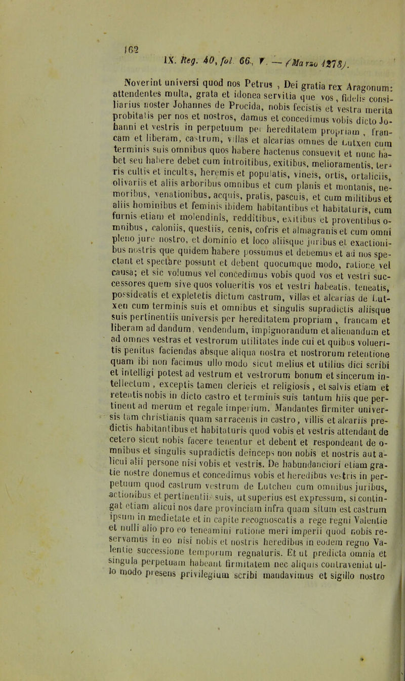 IX. lìeg. 40t fol 66-, T. —- flUarzu 427Sj. Poverini universi quod nos Petrus , Dei gralia rex Aragomim* attendentes multa, grata et idonea servilia que vos fide li” consi* liarius noster Johannes de Precida, nobis fecislis et’veslra merita probità!is per nos et nostros, damus et concedimus vobis ditto Jo- banni et vestris in perpetuum per hereditatem propriam , tran- cani et liberam, ca-troni, villas et alcarias omnes de Lutxèn cutn terminis suis omnibus quos habere hactenus consuevit et nunc ba- bet seu habere debet curn introitibus, exitibus, melioramentis, ter- ris cultis et incult s, heremis et populatis, vineis, ortis, ortaliciis olivariis et aliis arboribus omnibus et cum planis et monlanis, ne- moribus, veriationibus, acquis, pralis, pascuis, et cum militibus et aliis hominibus et feminis ibidem habitantibus et habitaluris, cum furnis etiain et molendinìs, redditibus, exitibus et proventibus o- mnibus, caloniis, questi is, cenis, cofris et almagraniset cum omni pieno jure nostro, et dominio et loco aliisque juribus et exactioni- bus noslris que quidem habere possumus et debemus et ad nos spe- ctunt et spedare possunt et debent quocumque modo, ratior:e vel causa; et sic volumus vel concedimus vobis quod vos et vestii suc- cessores quern sive quos volueritis vos et vesti i habealis, teneatis, possidenti et expleletis dictum castrum, villas et alcarias de Lut- xen cum terminis suis et omnibus et singulis supradiclis aliisque suis pertinentiis universis per hereditatem propriam , francato et liberam ad dandum, vendemlutn, impignorandurn etalienandum et ad omnes vestras et vestrorum ulilitates inde cui et quibus voluen- tis penitus faciendas absque aliqua nostra et nostrorum retenlione quam ibi non tacirnus ullo modo sicut melius et utilius dici scribi et intelligi potestad vestrum et vestrorum bonum etsincerum in- telicela in , exceptis lamen clericis et religiosis , et sai v is etiarn et retentis nobis in dicto castro et terminis suis tantum hi is que per- tinentad rnerum et regale itnpei iurn. Maudantes firmiter univer- sis tana ebristianis quam sarracenis in castro, villis etalcariis pre- dictis habitantibus et habitaturis quod vobis et vestris attendaut de cetero sicut nobis lacere tenentur et debent et respondeanl de o- mnibus et singulis supradictis deinceps non nobis et nostris auta- licui ahi persone nisi vobis et vestris. De habundanciori etiarn gra- tie nostre donemus et concedimus vobis etheredibus vestris in per- petuimi quod castrum vestrum de Lutcheu cum omnibus juribus, actiooibus et pertinentii suis, ut superius est expressum, sicontin- gat etiarn alicui nos dare provinciam infra quam situili est castrum ipsimi in medietate et in capile recognoscatis a rege hegni Valentie et nulli alio pio eo teneamini rutione meri imperii quod nobis re- sei vamus in eo nisi nobis et nostris heredibus in eodem regno Va- lentie successione tempornm regnaturis. Et ut predida omnia et singula perpetuam habeant firmilalem nec aliqms conlraveniul ul- 10 mo^° P'esens privilegium scribi maudavimus et sigillo nostro