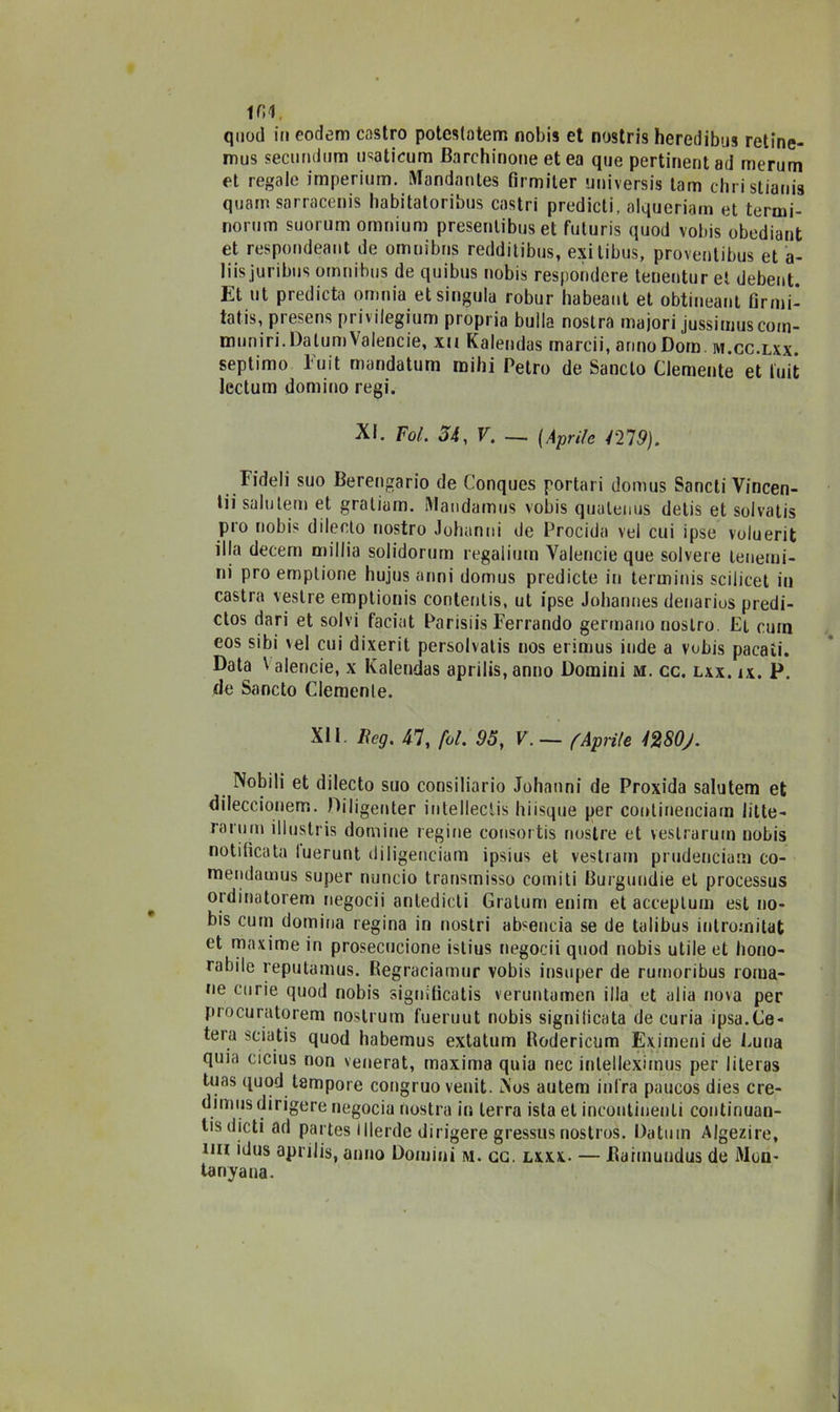 ini quoti in eodem castro potcstatem nobis et nostris heredibus retine- mus secundum usaticum Barchinone et ea que pertinent ad merum et regale imperinm. iVIandantes fìrmiler universis tam christianis qoarrt sarracenis habitatoribus castri predicti, alqueriara et termi- norum suorum omnium presenlibus et futuris quod vobis obediant et respondeant de omnibus redditibus, exitibus, proventibus et a- liis juribus omnibus de quibus nobis respondere tenentur et debent. Et ut predicta omnia et singula robur habeaut et obtineant Grmi- tatis, presens privilegium propria bulla nostra majori jussimuscorn- muniri. DalumValencie, xn Kalendas marcii, armo Dora, m.cc.lxx. septimo 1 uit mandatum raihi Tetro de Sancto Clemente et tuit lectum domino regi. XI. Fol. 54, V. — (Aprile 1219). Fideli suo Berengario de Conques portal i donius Sancti Vincen- ti!' saluterò et graliam. Mandamus vobis qualeuus detis et solvatis pio nobis dilecto nostro Johanni de Procida vel cui ipse voluerit illa decem millia solidorurn regalium Yalencie que solvere tenerai- ni prò emptione hujus anni domus predicte in terminis scilicet in castra veslre emptionis contentis, ut ipse Johannes denarius predi- ctos dari et solvi faciat Parisiis Ferrando germano nostro. Et cura eos sibi vel cui dixerit persolvalis nos erimus inde a vobis pacati. Data \ alencie, x Kalendas aprilis,anno Domini m. cc. lxx. ix. P. de Sancto Clemente. XI1. Beg. 47, fol. 95, V.— (Aprile mOj. Nobili et dilecto suo cousiliario Johanni de Proxida salutem et dileccionem. Diligenter intellectis hiisque per conlinenciatn litte- rarum illustris domine regine consortis nostre et veslrarum nobis notificata luerunt diligenciam ipsius et vestiari! prudenciam co- mendamus super nuncio transmisso corniti Eurguudie et processus ordinatorem negocii antedicli Gratum enirn et acceplum est no- bis curii domina regina in nostri ab«encia se de talibus intromitat et maxime in prosecucione istius negocii quod nobis utile et liouo- rabite reputamus. Regraciamur vobis insuper de rumoribus roma- ne curie quod nobis signitìcatis veruntumen illa et alia nova per procuratorem nostrum fueruut nobis signilicata de curia ipsa.Ce- tera sciatis quod habemus extatum Bodericnm Eximeni de Cuna quia cicius non venerat, maxima quia nec inlellexiinus per literas tuas quod tempore congruo veuit. Nos autem infra paueos dies cre- dimus dirigere negocia nostra in terra ista et incontinenti continuan- l!s elicti ad partes lllerde dirigere gressus nostros. Datura Algezire, un ictus aprilis, anno Domini ivi. cc. lxxx- — Bairauiidus de Mon- ta nyaua.