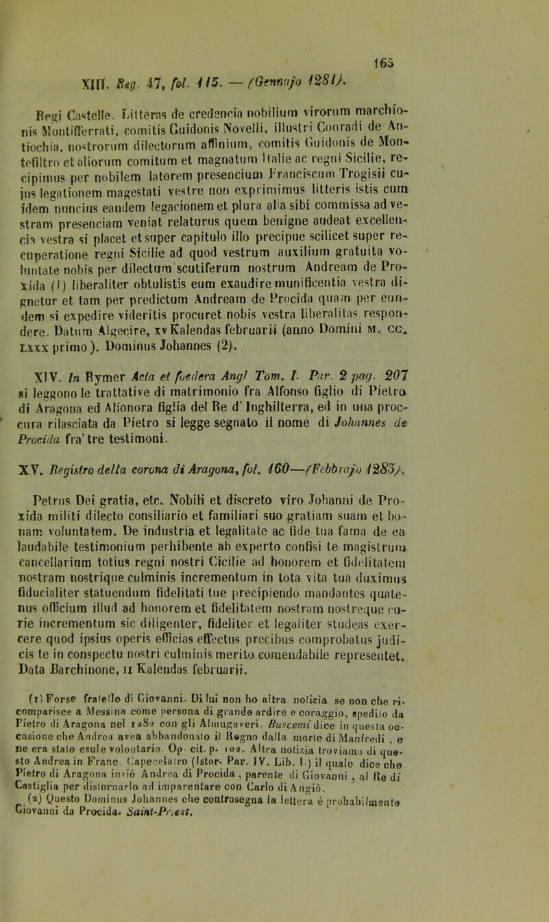 XIII. Reg. 47, fot. 445. — (Gennujo 4281/. Rogi Cartelle. Fittems de credencia nobilitili! virorum marcliio- nis Montifferrati, comitis Guidonis Novelli, illustri Conradi de An- tiochia, nostrorum dilectorum affmium, comitis Guidonis de Mon- tefiltro et al ioni m comitum et magnatimi Italie ac regni Sicilie, re- cipimus per nobilem latorem preseneium Franciscum Trogisii cu- jus Iegationem magestati vestre non exprimimus litteris istis cum idem nuncius eandem legacionem et plura alia sibi com m issa ad ve- stram presenciam veniat relaturus quem benigne audeat excelleu- cia vestra si placet et super capitulo ilio precipue scilicet super re- cuperatione regni Sicilie ad quod vestrum auxilium gratuita vo- lunlate nobis per dilectum scutiferum nostrum Andream de Pro- xida (I) liberaliter obtulistis eum exaudire munificentia vestra di- gnetur et tam per predictum Andream de Precida quam per eun- dem si expedire videritis procuret nobis vestra liberalitas resporv- dere. Datum Algecire, xvKalendas februarii (anno Domini M. cc. Lxxx primo). Dominus Johannes (2). XIV. in Rymer Atta et foedera Angì Tom. I. Par. 2 pag. 207 si leggono le trattative di matrimonio fra Alfonso figlio di Pietra di Aragona ed Alionora figlia del Re d’Inghilterra, ed in una proc- cura rilasciata da Pietro si legge segnato il nome di Johannes de Procida fra’tre testimoni. XV. Registro della corona di Aragona* fot. 460—/Febbraio 4283/. Petrus Dei gratia, etc. Nobili et discreto viro Johanni de Pro- xida militi dilecto consiliario et familiari suo gratiam suam et ba- nani volontàtem. De industria et legalitate ac fide tua fama de ea laudabile testimonium perhibente ab experto confisi le magislrurn cancellarium totius regni nostri Cicilie ad honorem et fidelitatem nostram nostrique culminis incrementum in Iota vita tua duximus fiducialiter statuendum fìdelitati tue precipiendo mandantes quate- nus ofiìcium illud ad honorem et fidelitatem nostram nostreque cu- rie incrementum sic diligenter, fideli ter et legai iter studeas exer- cere quod ipsius operis eflìcias effectus prccibus comprobatus judi- cis te in conspectu nostri culminis merito comendabile representet. Data Barellinone, u Kaleudas februarii. (1) Forse frafello di Giovanni. Di lui non ho altra nolizia se non che ri- comparisce a Messina come persona di grande ardire e coraggio, spedilo da Pietro di Aragona nel 118-2 con gli Almugaveri. Bus cerni A ice in questa oc- casione che Andrea avea abbandon ilo il Regno dalla morte di Manfredi , e ne era staLo esule volontario. Op cit. p- 102. Altra notizia troviamo di que- sto Andrea in Frane Capeeelairo (Istor- Par. IV. Lib. I.) il quale dice elio Pietro di Aragona inviò Andrea di Procida , parente di Giovanni , al Ite di Castiglia per distornarlo ad imparentare con Carlo di Angiò. (2) Questo Dominus Johannes che controsegua lu lettera è probabilmente Ciovanni da Procida. Saint-Pr,est,