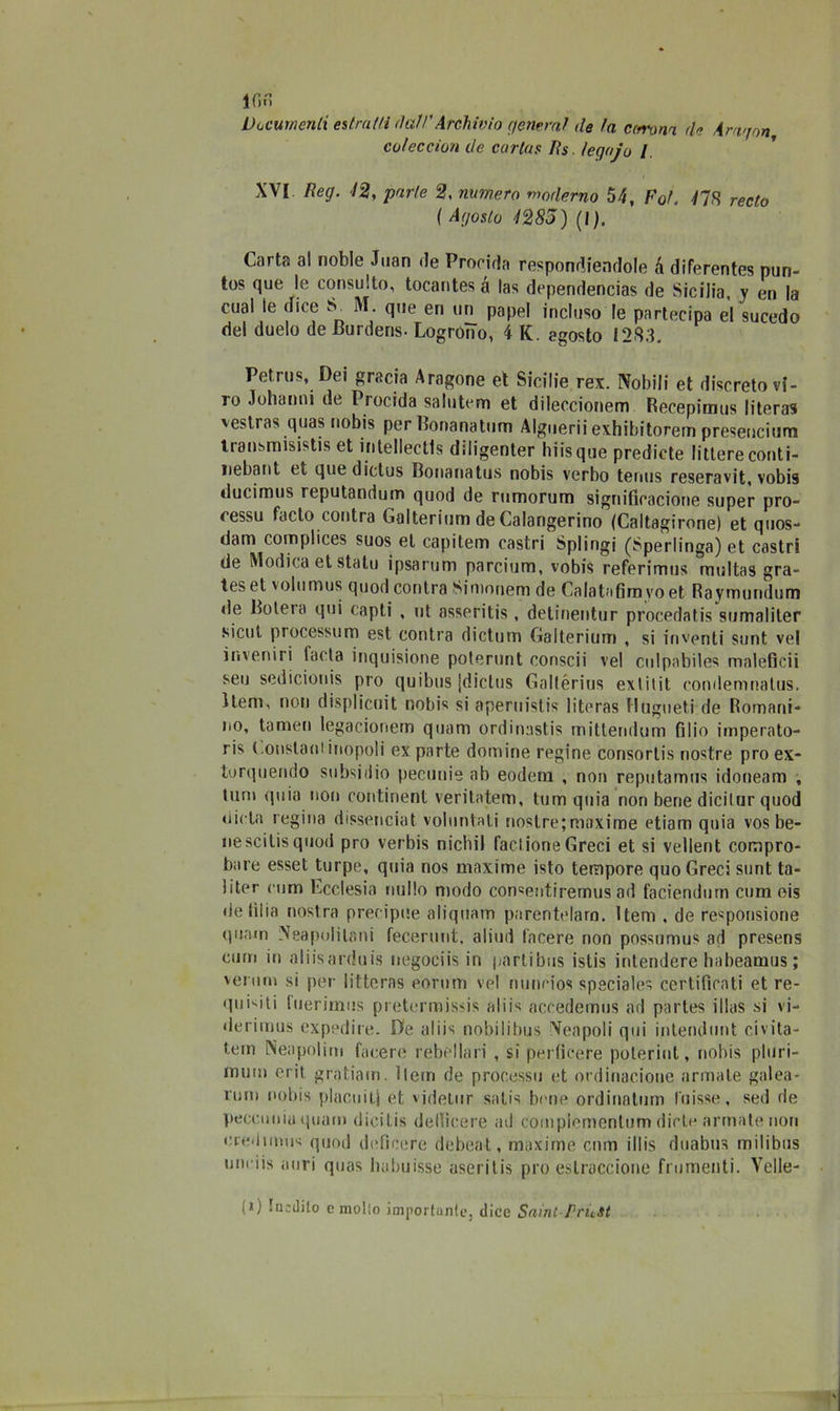 IGn Documenti estratti dati'Archivio generai de la ccrvona eie Arrigon coleccion de cariar jRs. legojo / XVI Reg. 12, parte 2, numero moderno 54, Fot. 41$ redo ( Agosto 1285) (I). Carta al noble Juan de Prorida respondiendole à diferentes pun- tos que le consulto, tocantesà las dependencias de Sicilia, y en la cual le dice S. M. que en un papel incluso le partecipa el sucedo del duelo de Burdens- LogroìTo, 4 K. agosto 1283, Petrus, Dei grada Aragone et Sicilie rex. Nobili et discreto vi- ro Johanni de Precida saluterò et dileccionem Recepimus literas vestras quas nobis per Bonanatum Alguerii exhibitorem presencium transmisistis et intellectls diligenter hiisque prediete littore conti- nebaiit et quedictus Bonanatus nobis verbo tenus reseravit, vobis ducimus reputandum quod de rumorum significacione super pro- cessu facto contra Galterium de Calangerino (Caltagirone) et qnos- dam complices suos et capitem castri Splingi (Sperlinga) et castri de Modica et stato ipsarum parcium, vobis referimus rnultas gra- tes et volumus quod contra Siroonem de Calatafirn vo et Rayrnundum de Boterà qui capti , ut asseritis, detinentur procedatis sumaliter sicul processino est contra dictum Galterium , si inventi sunt ve! inveniri lacta inquisione poterunt consci) vel cnlpabiles maleficii seu sedicionis pio quibus jdictus Gallérius extitit condemnalus. Heni, non displicuit nobis si aperuistis literas Hugueti de Romani- no, tamen legacionem quam ordinastis mittendum fi 1 io imperato- ris Constarli inopoli ex parte domine regine consortis nostre prò ex- torquendo subsi dio pecunie ab eodeni , non reputamus idoneam , tum quia non continent veritatem, tum quia non bene dicilur quod dieta regina dissenciat voluntali nostre; maxime etiam quia vos be- nescitisquod prò verbis nicliil facilone Greci et si vellent compro- bare esset turpe, quia nos maxime isto tempore quo Greci sunt ta- liter rum Ecclesia nullo modo con«entiremus ad faciendum cum eis deliba nostra precipue aliquam parentelaro. ltem , de responsione quam Napolitani fecerunt, aliud lacere non possumus ad presens cum in aliisarduis negociis in pnrtibus istis intendere habeamus; vei tim si per litteras eorum vel nuncios speciale^ certificati et re- qui'-iti luerimus pretermissis aids aceedemus ad partes illas si vi- derimus expedire. De aliis nobilibus Neapoli qui intendunt civita- tem Neapolim tacere rebellari , si perlifere poteriut, nobis pluri- mum erit gratiam. 11erri de processo et ordinatone armale galea- rum nobis placaitj et vjdetur salis bene ordinatimi l'uisse, sed de peccuniuquam dicitis de Ili ce re ad complementum diete armate non ciednnus quod deficere debeat, maxime cnm illis dùabus milibus unriis ìiuri quas Imbuisse aseritis prò eslraccione frumenti. Velie- (i) Iuedito e mollo importante, dice Saint-PricSi