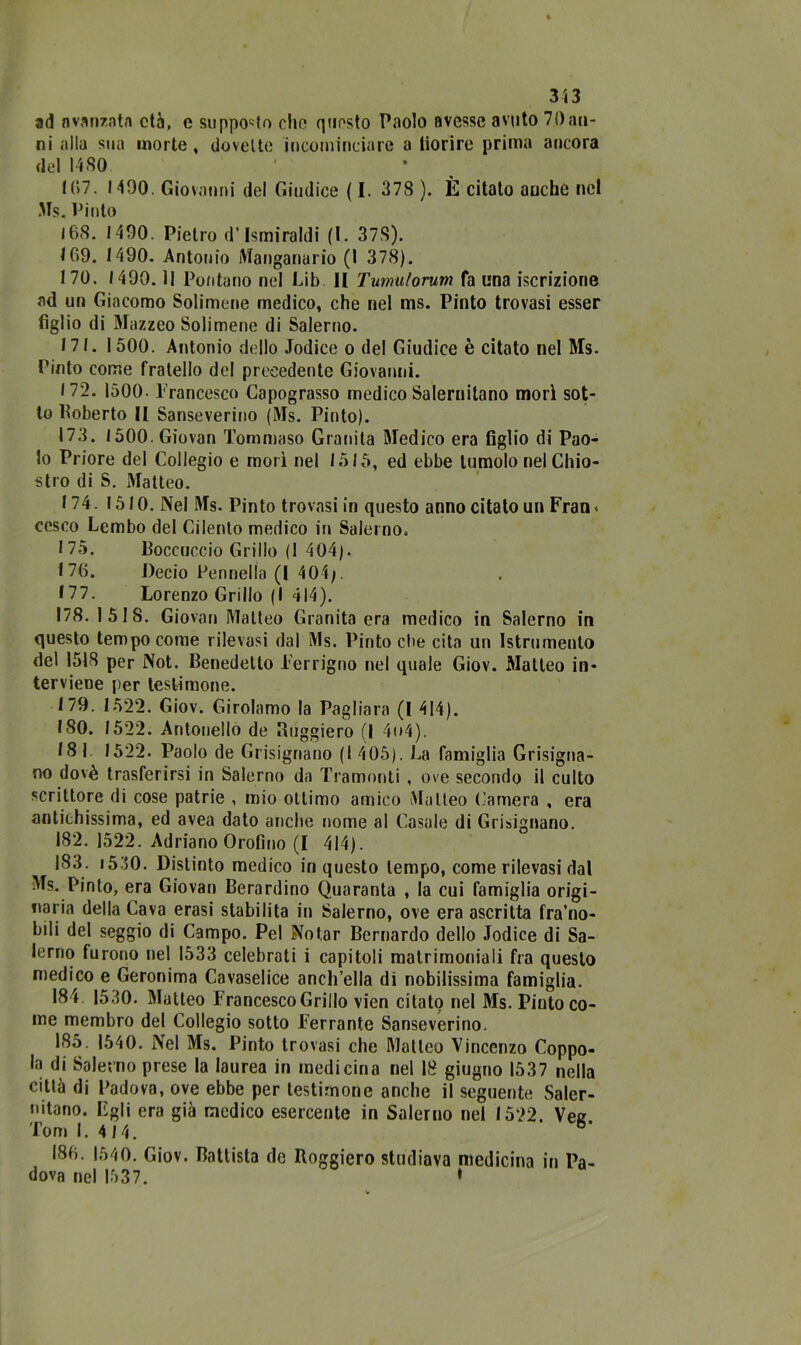 ad avanzata età, e supporto elio questo Paolo avesse avuto 70an- ni alla sua morte , dovette incominciare a fiorire prima ancora del 1480 107. 1400. Giovanni del Giudice ( I. 378 ). È citato anche nel Ms. Vinto l6S. 1400. Pietro d’Ismiraldi (1. 378). 109. 1490. Antonio Manganarlo (1 378). 170. 1490. il Puntano nel Lib II Tumu/orum fa lina iscrizione ad un Giacomo Solimene medico, che nel ms. Pinto trovasi esser figlio di Mazzeo Solimene di Salerno. 171.1500. Antonio dello Jodice o del Giudice è citato nel Ms. Pinto come fratello del precedente Giovanni. 172. 1500. Francesco Capograsso medico Salernitano morì sot- to Roberto II Sanseverino (Ms. Pinto). 173. 1500.Giovan Tommaso Granita Medico era figlio di Pao- lo Priore del Collegio e morì nel 1515, ed ebbe tumolo nel Chio- stro di S. Matteo. 174. 1510. Nel Ms. Pinto trovasi in questo anno citato un Fran- cesco Lembo del Cilento medico in Salerno. 175. Boccuocio Grillo (1 404). 176. Decio Pennella (I 404/. 177. Lorenzo Grillo (I 414). 178. 1518. Giovan Matteo Granita era medico in Salerno in questo tempo come rilevasi dal Ms. Pinto che cita un Istrumenlo dei 1518 per Not. Benedetto Ferrigno nel quale Giov. Matteo in- terviene per testimone. 179. 1522. Giov. Girolamo la Pagliara (I 414). 180. 1522. Antonello de Buggiero (I 4t>4). 18 i 1522. Paolo de Grisignano (1 405). La famiglia Grisigna- no dovè trasferirsi in Salerno da Tramonti , ove secondo il culto scrittore di cose patrie , mio ottimo amico Matteo Camera , era antichissima, ed avea dato anche nome al Casale di Grisignano. 182. 1522. Adriano Orofino (I 414). 183. i530. Distinto medico in questo tempo, come rilevasi dal Ms. Pinto, era Giovan Berardino Quaranta , la cui famiglia origi- naria della Cava erasi stabilita in Salerno, ove era ascritta fra’no- bili del seggio di Campo. Pel Notar Bernardo dello Jodice di Sa- lerno furono nel 1533 celebrati i capitoli matrimoniali fra questo medico e Geronima Cavaselice anch’ella di nobilissima famiglia. 184 1530. Matteo Francesco Grillo vien citato nel Ms. Piuto co- me membro del Collegio sotto Ferrante Sanseverino. 185. 1540. Nel Ms. Pinto trovasi che Matteo Vincenzo Coppo- la di Salerno prese la laurea in medicina nel 18 giugno 1537 nella città di Padova, ove ebbe per testimone anche il seguente Saler- nitano. Egli era già medico esercente in Salerno nel 1522. Vez Tom 1. 4 14. 180. 1540. Giov. Battista do Roggiero studiava medicina in Pa- dova nel 1537. »