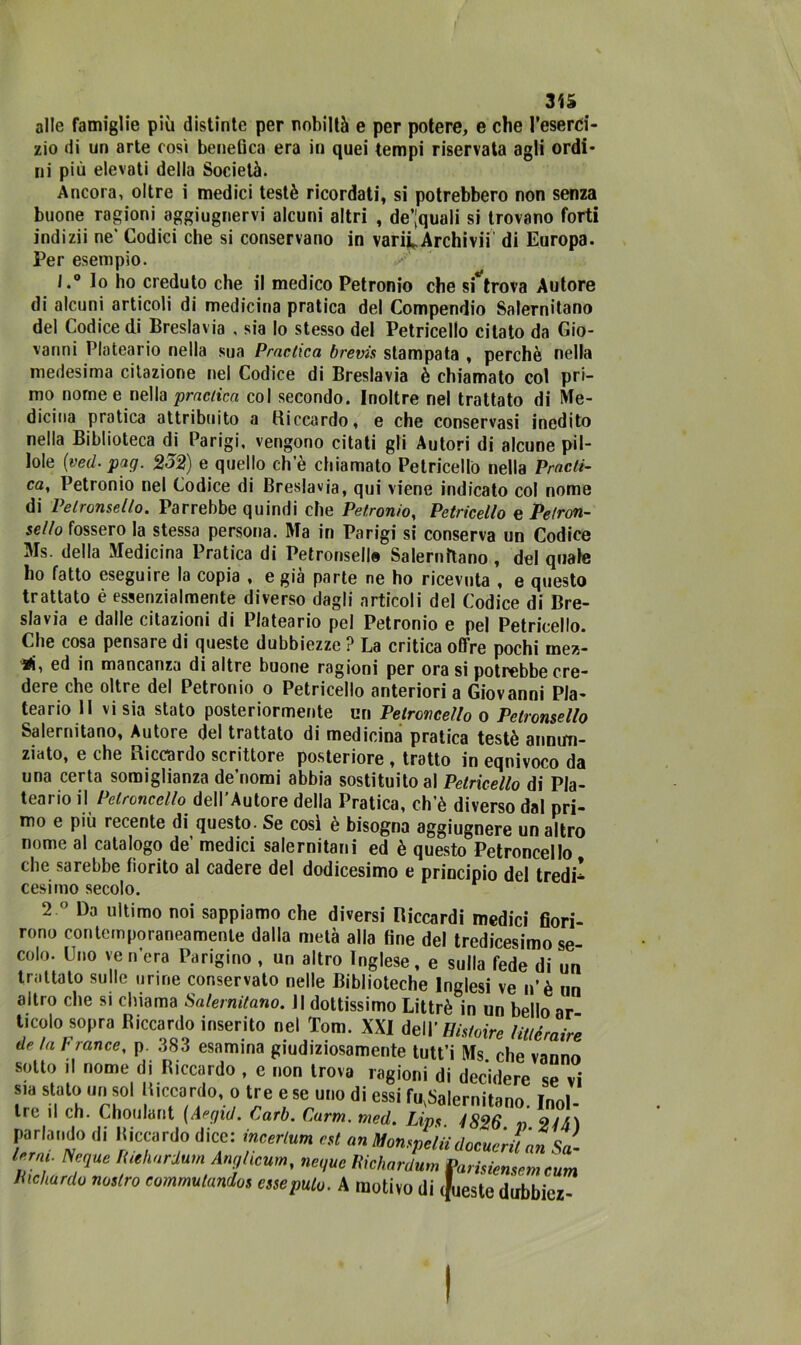 alle famiglie più distinte per nobiltà e per potere, e che l’eserci- zio di un arte così benefica era in quei tempi riservata agli ordi- ni più elevati della Società. Ancora, oltre i medici testé ricordati, si potrebbero non senza buone ragioni aggiugnervi alcuni altri , degnali si trovano forti indizii ne' Codici che si conservano in variL Archivi! di Europa. Per esempio. l.° Io ho creduto che il medico Petronio che si trova Autore di alcuni articoli di medicina pratica del Compendio Salernitano del Codice di Breslavia , sia lo stesso del Petricello citato da Gio- vanni Plateario nella sua Pmctica brevis stampata , perchè nella medesima citazione nel Codice di Breslavia è chiamato col pri- mo nome e nella prnciicci col secondo. Inoltre nel trattato di Me- dicina pratica attribuito a Riccardo, e che conservasi inedito nella Biblioteca di Parigi, vengono citati gli Autori di alcune pil- lole (ved. pag. 2o2) e quello eh e chiamato Petricello nella Prodi- ca, Petronio nel Codice di Breslavia, qui viene indicato col nome di Pelronsello. Parrebbe quindi che Petronio, Petricello e Petron- sello fossero la stessa persona. Ma in Parigi si conserva un Codice Ms. della Medicina Pratica di Pelronsello Salernitano , del quale ho fatto eseguire la copia , e già parte ne ho ricevuta , e questo trattato è essenzialmente diverso dagli articoli del Codice di Bre- slavia e dalle citazioni di Plateario pel Petronio e pel Petricello. Che cosa pensare di queste dubbiezze ? La critica offre pochi mez- ■rf, ed in mancanza di altre buone ragioni per ora si potrebbe cre- dere che oltre del Petronio o Petricello anteriori a Giovanni Pla- teario Il vi sia stato posteriormente un Petrcncello o Pelronsello Salernitano, Autore del trattato di medicina pratica testé annun- ziato, e che Riccardo scrittore posteriore , tratto in equivoco da una certa somiglianza de’nomi abbia sostituito al Petricello di Pla- teario il Petrcncello dell'Autore della Pratica, ch’è diverso dal pri- mo e più recente di questo. Se così è bisogna aggiugnere un altro nome al catalogo de medici salernitani ed è questo Petroncello che sarebbe fiorito al cadere del dodicesimo e principio dei tredi’ cesimo secolo. 2 ° Da ultimo noi sappiamo che diversi Riccardi medici fiori- rono contemporaneamente dalla metà alla fine del tredicesimo se- colo. Uno venera Parigino , un altro Inglese, e sulla fede di un trattato sulle urine conservato nelle Biblioteche Inglesi ve n’è un altro che si chiama Salernitano. Il dottissimo Littrè in un bello ar ticolo sopra Riccardo inserito nel Tom. XXI te\Y Histoire Uuèraire de la France, p 3S3 esamina giudiziosamente tutt’i Ms che vanno sotto il nome di Riccardo , c non trova ragioni di decidere se vi sia stato un sol Riccardo, o tre e se uno di essi fu,Salernitano Inni- tre il eh. Choulant (Aegid. Carb. Farm. med. Lips 1826 « 21/i) pari,,,,do di Kiccardo dice: incerto», est un MonspeiudocuerUan Sa- , Ncque tuehardum AngUum, ncque Richardum Parisienscm cum Hichardo muro commutandos esse palo. A motivo di .fucsie dubbicz-