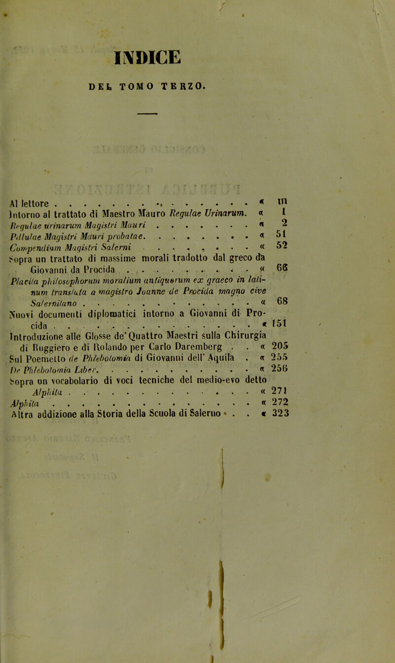 I f INDICE D Eh TOMO TERZO. Al lettore * * 1,1 Intorno al trattato di Maestro Mauro Regulae Urinarum. « l Regulae urinarum Magistri Mauri « 2 Pdlulae Magistri Màuri proba fa e « 51 Compenclium Magistri Salerni ....•••« 52 Sopra un trattato di massime morali tradotto dal greco dà Giovanni da Procida « GS Piacila phi/osophoruni moralium antiquorum ex graeco in lali- num tram/ula a magistro Juanne de Procida magno cive Salernitano . a 68 Nuovi documenti diplomatici intorno a Giovanni di Pro- cida . . « 151 Introduzione alle Glosse de’Quattro Maestri sulla Chirurgia di Ruggiero e di Rolando per Carlo Daremberg . . a 205 Sul Poemetto de Phlebolomia di Giovanni dell’Aquila . a 255 l)e Phlebolomia Liber « 256 Sopra un vocabolario di voci tecniche del medio-evo detto Aìphita « 271 Alpi) ita «272 Altra addizione alla Storia della Scuola di Salerno * . . * 323 \ i