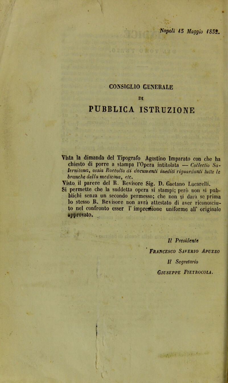 napoli 15 Maggio 1859. CONSIGLIO GENERALE di PUBBLICA ISTRUZIONE Vista la dimanda del Tipografo Agostino Imparato con che ha chiesto di porre a stampa l’Opera intitolala — Colleclio Sa- lernitani3, ossia Raccolta di documenti inediti riguardanti tutte le branche della medicina, etc. Visto il parere del R. Revisore Sig. D. Gaelano Lucarelli. Si permette che la suddetta opera si stampi; però non si pub- blichi senza un secondo permesso; che non si darà se prima lo stesso R. Revisore non avrà attestato di aver riconosciu- to nel confronto esser l’impresone uniforme all’ originale approvato. Il Presidente Francesco Saverio Apuzzo Il Segretario Giuseppe Pietrocola.