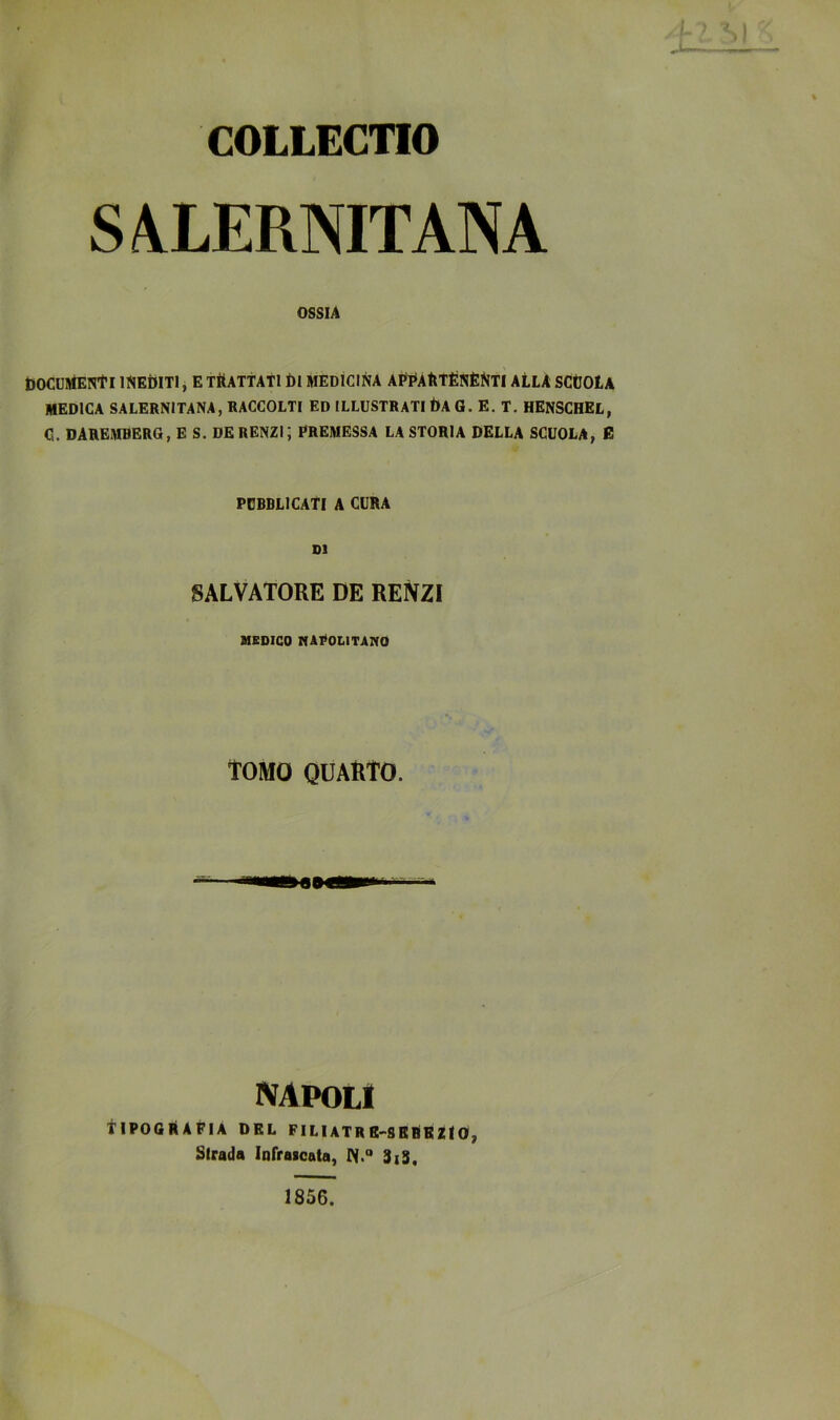 COLLECnO S/!iLERNITANA OSSIA OOCUJtfENtI INEtUTl j E TRATTATI Di MEDICINA AF^ÀtltÉNÈ^lTI ALLA SCtJOtA MEDICA SALERNITANA, RACCOLTI ED ILLUSTRATI I)A G. E. T. HENSCHEL, C. DAREMBERG, E S. DE RENZI; PREMESSA LA STORIA DELLA SCUOLA, E PUBBLICATI A CURA DI SALVATORE DE RENZI MEDICO NAPOLITAIVO TOMO QUARTO. napoli Tipografia del filiatrb-sbrbzio, Strada Infraicata, W.“ 3iS. 1856.