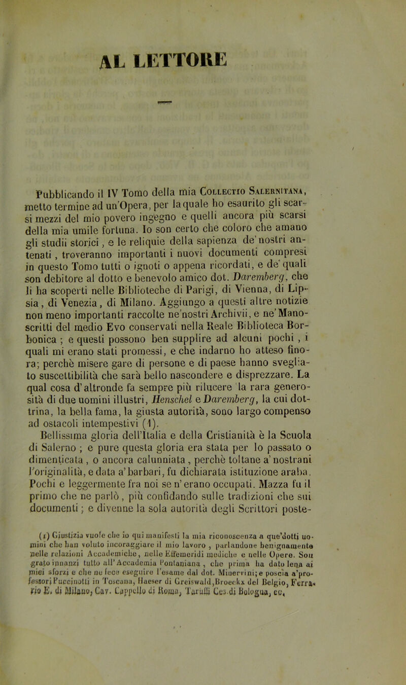 AL LETTORE Pubblicando il IV Tomo della mia Collectio Salernitana, metto termine ad un’Opera, per la quale ho esaurito gli scaiy si mezzi del mio povero ingegno e quelli ancora più scarsi della mia umile fortuna, lo son certo che coloro che amano gli studii storici, e le reliquie della sapienza de nostri an- tenati , troveranno importanti i nuovi documenti compresi in questo Tomo tutti o ignoti o appena ricordati, e de quali son debitore al dotto e benevolo amico dot. Daremberg, che li ha scoperti nelle Biblioteche di Parigi, di Vienna, di Lip- sia, di Venezia, di Milano. Aggiungo a questi altre notizie non meno importanti raccolte ne’nostri Archivi!, e ne’Mano- scritti del medio Evo conservati nella Reale Biblioteca Bor- bonica ; e questi possono ben supplire ad alcuni pochi , i quali mi erano stati promessi, e che indarno ho atteso fino- ra; perchè misere gare di persone e di paese hanno sveglia- lo suscettibilità che sarà bello nascondere e disprezzare. La qual cosa d’altronde fa sempre più rilucere la rara genero- sità di due uomini illustri, Eenschel q Daremberg, la cui dot- trina, la bella fama, la giusta autorità, sono largo compenso ad ostacoli intempestivi (1). Bellissima gloria dell’Italia e della Cristianità è la Scuola di Salerno ; e pure questa gloria era stata per lo passato o dimenticala , o ancora calunniata, perchè toltane a’nostrani roriginalilà, e data a’barbari, fu dichiarata istituzione araba. Pochi e leggermente fra noi se n’erano occupati. Mazza fu il primo che ne parlò, più confidando sulle tradizioni che sui documenti ; e divenne la sola autorità degli Scrittori poste- (l) Giustizia vuole die io qui inanifesli la mia riconoscenza a que’òotti uo* mini che han voluto incoraggiare il mio lavoro , parlandone benignaments nelle relazioni Accademiche, nelleEtiemoridi mediche e nelle Opero. Soii grato innanzi tutto all’Accademia Ponlaniunu , che prima ha dato lena ai miei sforzi e che ne fece eseguire l'esame dal dot. IVliuervini;e poscia a’pro- fesBorjFuccinoUi in Toscana, IJaeser di Greiswald,Broedii del Belgio, Ferrai rio a, (li Milfluo, Gay. Ga{>i>dlo di Uonja, Tarulli Ges.di Bologua, eg,