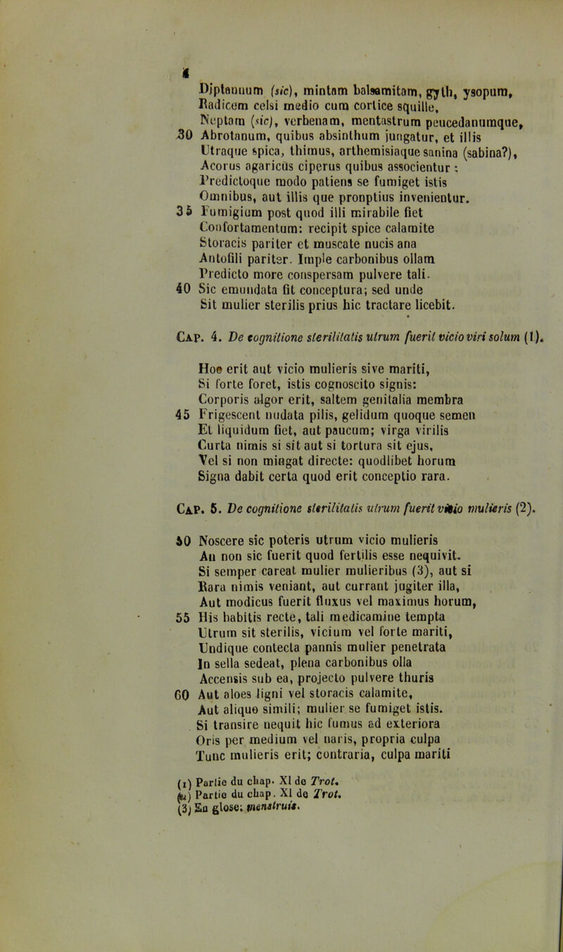 i fìjplflniium (sic), mintam balsamitam, gjfUi, ysopuni, I^adicom celsi medio cuna corlice squille, Neplam (sic), verheiiam, raentastrum peucedanumque, 30 Abrotnnum, quibus absinlhum iungatur, et ilMs Utraque spica, Ihimus, arlhemisiaquesanina (sabina?), Acorus agaricQs ciperus quibus associentur : l’redicloquc modo patiens se fumiget istis Omnibus, aut illis que pronptius inveuientur. 36 Fumigium post quod illi mirabile fìet Confortamentum: recipit spice caiamite Storacis pariler et museale nucis ana Anlofili paritsr. Imple carbonibus ollam Prediclo more couspersam polvere tali. 40 Sic emundata flt conceptura; sed unde Sit mulicr sterilis prius hic tractare licebit. Gap. 4. De tognitione sterUilalis utrum fueril vicioviri solum (1). Ho» erit aut vicio mulieris sive mariti, Si Corte Corel, istis cognoscito signis: Corporis algor erit, saltem genilalia membra 45 Frigescent nudata pilis, gelidura quoque semeii Et liquidum fiet, aut paucum; virga virilis Curia nimis si sit aut si tortura sit ejus, Vel si non mingat directe: quodiibet liorum Sigila dabit certa quod erit conceptio rara. Gap. 6. De cognitione sierilitalh ulrum fueritvHio nmlieris (2). ÒO Nascere sic poteris utrum vicio mulieris All non sic fuerit quod fertilis esse nequivit. Si semper careat mulier mulieribus (3), aut si Bara nimis veniant, aut currant jugiter illa, Aut modicus fuerit fluxus vel maximus horum, 55 His habitis recte, tali raedicamine lempta Gtrum sit sterilis, viciura vel forte mariti, Gndique contecla pannis mulier penetrata In sella sedeat, piena carbonibus olla Accensis sub ea, projecto polvere thuris GO Aut aloes ligni vel storacis calamite, Aut aliquo simili; mulier se fumiget istis. Si transire nequit hic fumus ad exteriora Oris per medium vel naris, propria culpa Tunc mulieris erit; contraria, culpa mariti (i) Porlie du cliap. XI do TroU fc) Partio du chap. XI do TroU (3j Eo glose; m&nstruit.