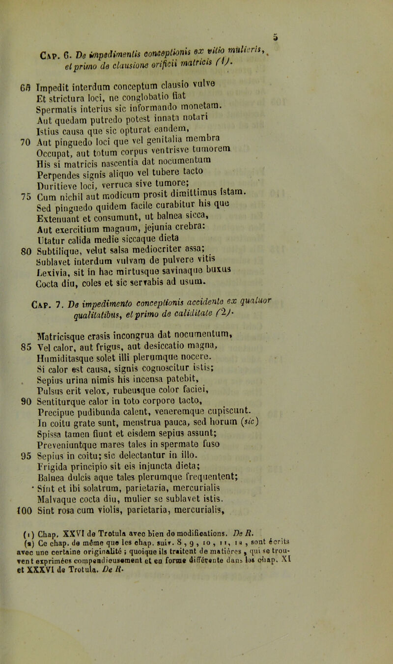 Gap. G. Ve ùripedimentis oonoapljonis ex viih multeris,^ elprimo de cluusìone orifiGii malricis ( /• 65 Impedii interdum conceptum clausio vulve Et strictura loci, ne conglobatio fiat Spermalis interius sic informando monetara. Aut quedam putredo potest innata notari Islius causa que sic opturat eandena, 70 Aut pinguedo loci que vel genitalia membra Occupat, aut totum corpus ventnsve tumorem His si matricis nascentia dat nocumen um Perpendes signis aliquo vel tubere tacto Duritieve loci, verruca sive tumore; 75 Cura nichil aut modicum prosit dimittimus Istam. Sed pinguedo quidem facile curabitur bis que Extenuant et consumunt, ut balnea sicca, Aut exercitiura magnum, jejunia crebra. Utatur calida medie siccaque dieta 80 Subtilique, velut salsa mediocriter assa; Sublavet interdum vulvam de pulyere vitis Lexivia, sit in hac rairtusque savinaque buxus Cocta diu, coles et sic servabis ad usum. Gap. 7. De impedimento conceplionis accidente^ ex qmluor gualitatibaSf el primo de canditale Matricisque crasis incongrua dat nocumentum, 85 Vel calor, aut frigus, aut desiccatio magna, Humiditasque solet illi plerumque nocere. Si caler est causa, signis cognoscitur istis; . Sepius urina nimis his incensa patebit, Pulsus erit velox, rubeusque color faciei, 90 Sentiturque calor in loto corpore tacto. Precipue pudibonda calent, veneremque cupiscunt. In coitu grate sunt, menstrua pauca, sed horuin (sic) Spissa tamen fiunt et eisdem sepius assunt; Preveniuntque mares tales in spermate fuso 95 Sepius in coitu; sic delectantur in ilio. Frigida principio sit eis injuncta dieta; Balnea dulcis aque tales plerumque frequentent; • Sint et ibi solatrum, parietaria, raercurialis Malvaque cocta diu, mulier se sublavet istis. 100 Sint rosa cura violis, parietaria, raercurialis, ( I ) Chap. XXVI de Trotula aveo Lien de modilioations. De R. («) Ce chap. de méme que les chap. suir. 8,9, io, ii, m, soni écrìts avoc une cerlaine originalité ; quoique ils traitent de matióres , qui se trou- vent expriméeB compendiousemenl et ea forme difTórente dans li» chap. XI et XXXVl da Trotula. De R-