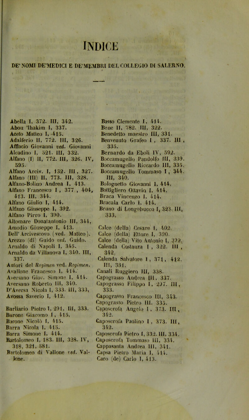 DE’NOMI DE’MEDICI E DE’MEMBRl DEE COLLEGIO DI SALERNO. Abella I, 372. Ili, 342. Abolì ’lhakim 1, 337. Aceto Matteo 1,-413. Adalferio li, 772. IH, 326. Afflacio Giovanni ved. Giovanni Alcadino 1, 521. Ili, 332. Alfano (I) li, 772. HI, 326. IV, 593. Alfano Arciv. I, 132. Ili, 327. Alfano (III) II, 773. IH, 328. Alfano-Bolino Andrea I, 413. Alfano Francesco I , 377 , 404, 413. HI, 344. Alfano Giulio I, 414, Alfano Giuseppe I, 392. Alfano Pirro I, 390. Altomare Donalantonio III, 344, Amodio Giuseppe I, 413. Dell’ Arcivescovo ( ved. Matteo ). Arezzo (di) Guido ved. Guido. Arnaldo di Napoli I, 343. Arnaldo da Villanova I, 340. III, 337. Autori del Roriimen ved. Regimen. Avallone Francesco I, 414. Aversano Giov. Siinone I, 414. Aversano Roberto HI, 340. D’Aversa Nicola 1, 333. III, 333, Avossa Saverio I, 412, Barliario Pietro T, 291, IH, 333, Barone Giacomo I, 413, Barone Nicolò I, 415. Barra Nicola I, 413. Barra Simone I, 414. Bartolomeo I, 183. HI, 328. IV, 318, 321, 381. Bartolomeo di Vallone ved. Val- lone. Basso Clemente I, 414, Bene li, 782. HI, 322. Benedetto maestro III, 331. Benvenuto Grafeo I , 337. Ili , 335. Bernardo da Eboli IV, 592, Boccamugello Pandolfo III, 339, Boccamugello Riccardo HI, 333, Boccara ugello ToqmiasQ 1, 344. IH, 340. Bolognetio Giovanni I, 414, Botligliero Ottavio I, 414, Braca Vincenzo I, 414, Bracala Carlo I, 414. Bruno di Longobucco I, 323. IH^ 333, Calce (della) Cesare' I, 402. Calce (della) Ettore I, 390. Calce (della) Vito Auloniq I, 392, Calenda Costanza I , 322. IH , 342, Calenda Salvatore I, 371, 4^2. HI, 331, Canali Ruggiero IH, 338. Capograsso Andrea |II, 337. CapograssQ Filippo I, 297. HI, 333. Capogras,so Francasco IH, 343. Capogra.sso Pietro HI. 333. Caposcrola Angelo 1 , 373. IH , 342. Caposcrofa Paolino I, 373. IH, 342. Caposcrofa Pietro I, 332. HI, 334. Caposcrota Tommaso III, 334. Cappasanta Andrea IH, 341. Capsa Pietro Maria I, 414. Caro (de) Carlo I, 413.