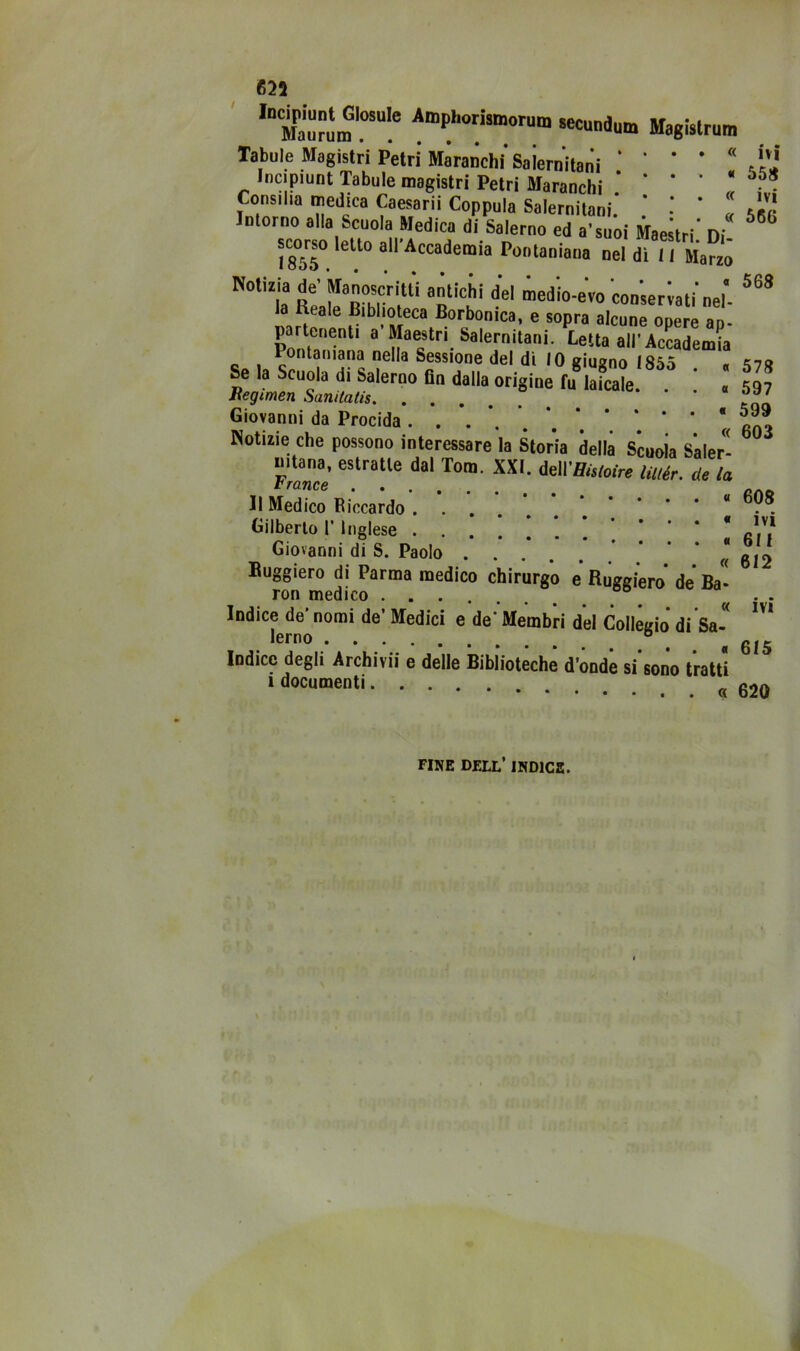 625 ««undum Magislrun, Tabule Magistri Petrì Maranchi* Saiernitani ‘ * * * « Incipiunt Tabule magistri Petri Maranchi * * * ‘ * Consilia medica Caesarii Coppola Salernitani* * * ‘ « sgr Intorno alla Scuola Medica di Salerno ed a’suoi Maestri* Di ^ «orso Ielle airAccademia Poolaniaoa nel di li iw™ Notizia de’kanoscr,-Ili antichi del medio-eVo con;er;ati‘„el'. la Reale Bibtaeca Borbonica, e sopra alcune opere ap. partonent' a Maestri Salernitani. Betta all’Accademia Pontamana nella Sessione del di IO giugno I8S5 « Se la Scuola di Salerno Gn dalla origine fu laicale. . « 597 Giovanni da Precida. . *. *. *. * ' * Notìzie che possono interessare la Storia della Scuola Saler- nitana, estratte dal Tom. XXI. MVHistoire liitér. de la IlMeZoRicca;do’. *. Gilberlo 1* Inglese '. ! ! ! I 6M* Giovanni di S. Paolo * ’ * « 612 Buggiero di Parma medico chirurgo e Ruggiero de Ba” rori medico ....... Indice de* nomi de’ Medici e de- Membri d’el Collègio* di Sa * •erno ® ^ ^ Indice degli Archivii e delle Biblioteche d’onde si sono tratti » documenti g2g FINE dell’ indice.