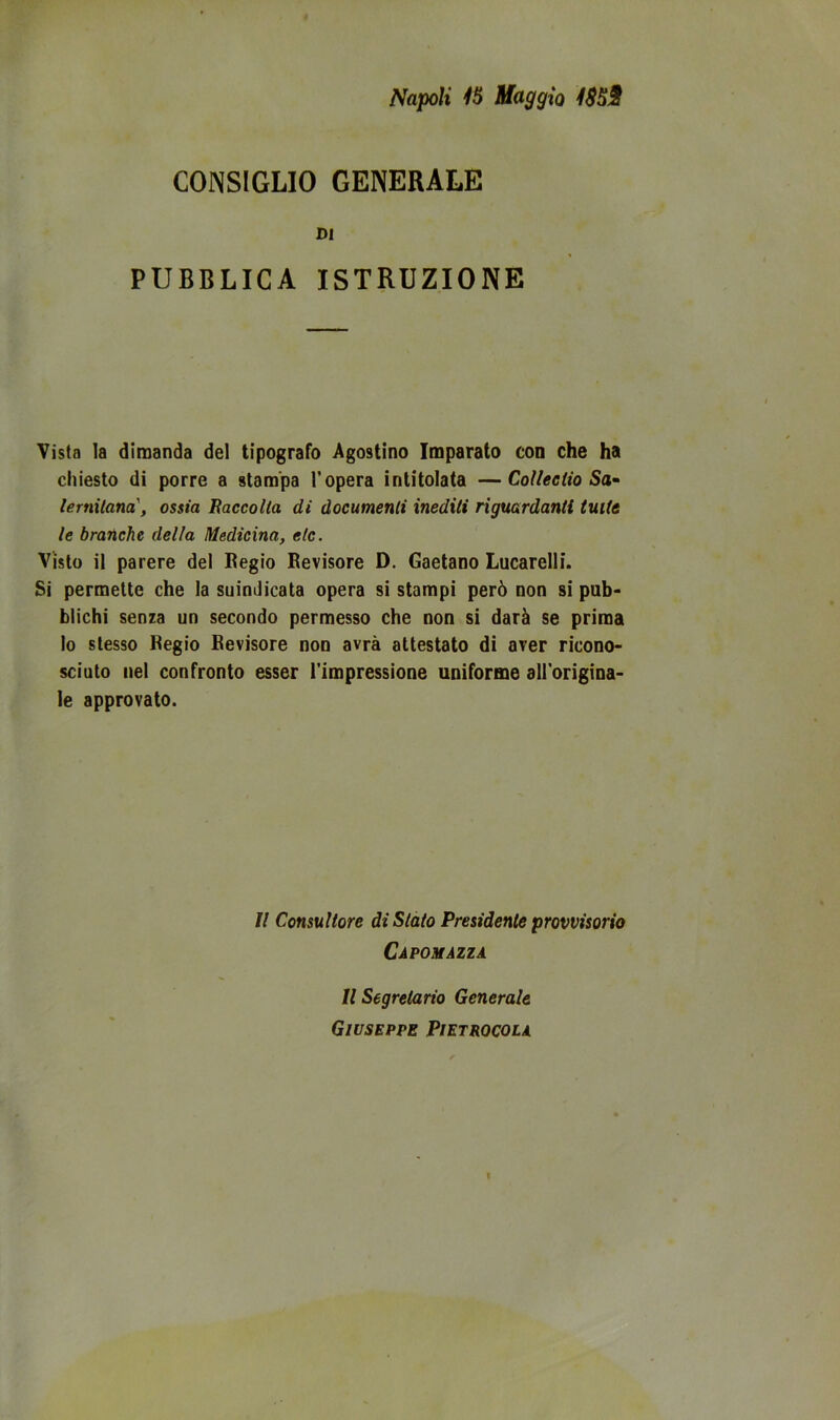 CONSIGLIO GENERALE DI PUBBLICA ISTRUZIONE Vista la dimanda del tipografo Agostino Imparato con che ha chiesto di porre a stampa l’opera intitolata —CoUectio Sa» lernilana', ossia Eaccolla di documenti inediti riguardanti tutte le branche della Medicina, etc. Visto il parere del Regio Revisore D. Gaetano Lucarelli. Si permette che la suindicata opera si stampi però non si pub- blichi senza un secondo permesso che non si darà se prima lo stesso Regio Revisore non avrà attestato di aver ricono- sciuto nel confronto esser l’impressione uniforme dH'origina- le approvato. Il Consultore di Stato Presidente provvisorio Capo MAZZA Il Segretario Generale Giuseppe Pietrocola