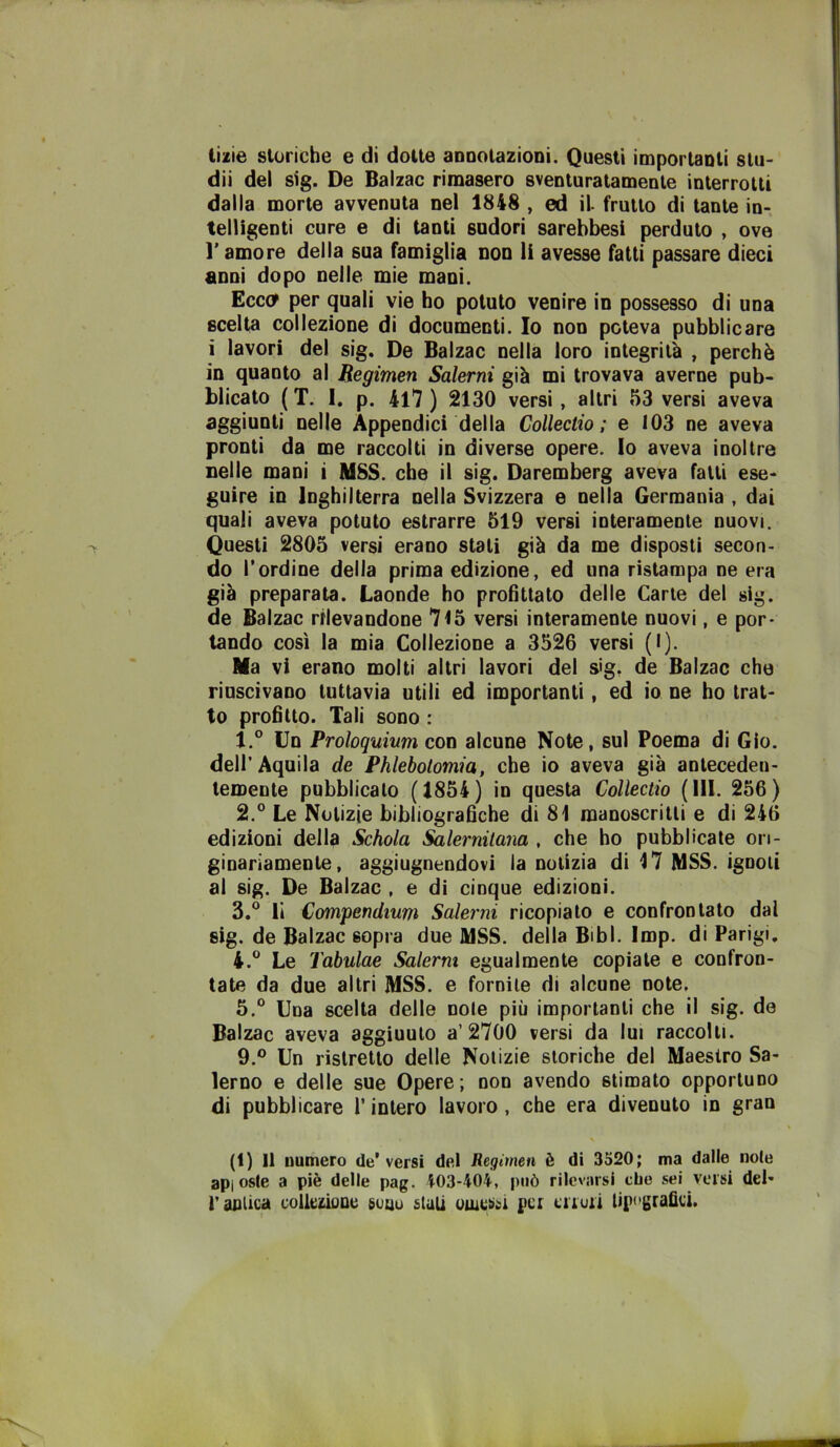 tizie storiche e di dotte aDDOlazioni. Questi imporlauli slu- dii del sig. De Balzac rimasero sventuratamente interrotti dalla morte avvenuta nel 1848 , ed il frutto di tante in- telligenti cure e di tanti sudori sarebbesi perduto , ove l’amore della sua famiglia non li avesse fatti passare dieci anni dopo nelle mie mani. Ecco per quali vie ho potuto venire in possesso di una scelta collezione di documenti. Io non poteva pubblicare i lavori del sig. De Balzac nella loro integrità , perchè in quanto al Begimen Salerni già mi trovava averne pub- blicato ( T. I. p. 4l7 ) 2130 versi, altri 53 versi aveva aggiunti nelle Appendici della Collectio : e 103 ne aveva pronti da me raccolti in diverse opere. Io aveva inoltre nelle mani i MSS. che il sig. Daremberg aveva fatti ese- guire in Inghilterra nella Svizzera e nella Germania , dai quali aveva potuto estrarre 519 versi interamente nuovi. Questi 2805 versi erano stati già da me disposti secon- do l'ordine della prima edizione, ed una ristampa ne era già preparata. Laonde ho profittato delle Carte del sig. de Balzac rilevandone 7l5 versi interamente nuovi, e por- tando così la mia Collezione a 3526 versi (I). Ma vi erano molti altri lavori del s<g. de Balzac che riuscivano tuttavia utili ed importanti, ed io ne ho trat- to profitto. Tali sono : 1. ° Un Proloquium con alcune Note, sul Poema di Glo. dell’Aquila de Phleholomia, che io aveva già anteceden- temente pubblicalo (1854) in questa Collectio (111. 256) 2. ° Le Notizie bibliografiche di 81 manoscritti e di 246 edizioni della Schola Salernitana , che ho pubblicale ori- ginariamente, aggiugnendovi la notizia di 17 MSS. ignoti al sig. De Balzac , e di cinque edizioni. 3. ® li Compendmm Salerni ricopialo e confrontato dal sig. de Balzac sopra due MSS. della Bibl. Imp. di Parigi. 4. ® Le Tabulae Salerni egualmente copiale e confron- tate da due altri MSS. e fornite di alcune note, 5. “ Una scelta delle noie più importanti che il sig. de Balzac aveva aggiunto a’2700 versi da lui raccolti. 9.® Un ristretto delle Notizie storiche del Maestro Sa- lerno e delle sue Opere; non avendo stimato opportuno di pubblicare l’intero lavoro, che era divenuto in gran (i) Il numero de'versi del Regimen è di 3520; ma dalle noie apiosle a piè delle pag. 403-404, può rilcvaisi che sei versi del- r aulica colleziuDu guuu siali uiuui>^i per crruii tipografici.