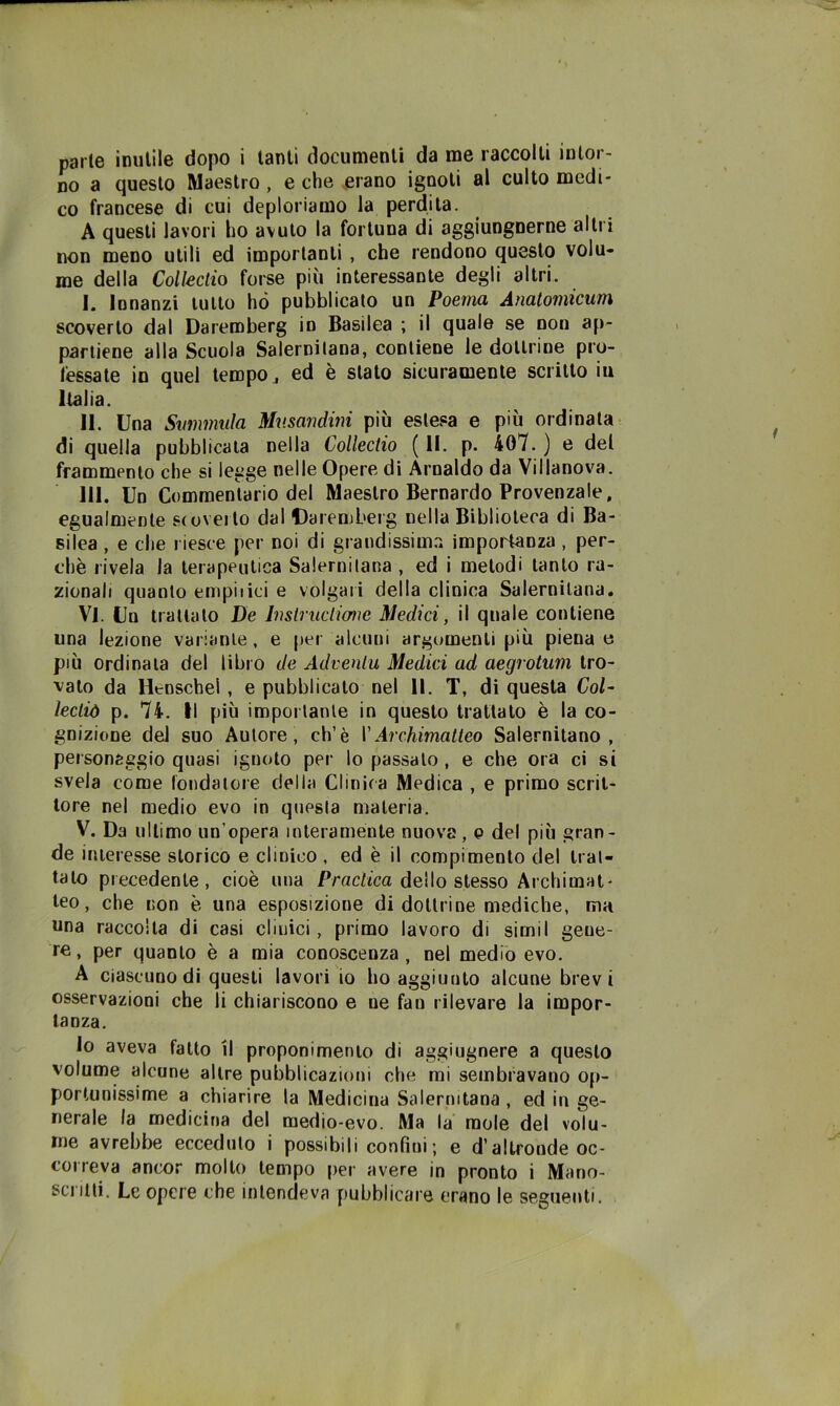 no a questo Maestro, e che erano ignoti al culto medi- co francese di cui deploriamo la perdita. A questi lavori ho avuto la fortuna di aggiungnerne altri non meno utili ed importanti, che rendono questo volu- me della Collectio forse più interessante degli altri. I. Innanzi lutto ho pubblicato un Poema Anatomicum scoverto dal Daremberg in Basilea ; il quale se non ap- partiene alla Scuola Salernitana, contiene le dottrine pro- léssate in quel tempo ^ ed è stato sicuramente scritto iu Italia. II. Una Svmmula Mv.sandini più estesa e più ordinala di quella pubblicala nella Collectio (11. p. 407.) e del frammento che si legge nelle Opere di Arnaldo da Villanova. III. Un Commentario del Maestro Bernardo Provenzale, egualmente scoverto dal Daremberg nella Biblioteca di Ba- silea , e che riesce per noi di grandissim.i impoi'tanza , per- chè rivela la terapeutica Salernitana , ed i metodi tanto ra- zionali quanto empiiid e volgari della clinica Salernitana* Vi. Un trattalo De Insirucliane Medici, il quale contiene una lezione variante, e per alcuni argomenti più piena e più ordinala del libro de Adveniu Medici ad aegrotum tro- vato da Henschel, e pubblicato nel II. T, di questa Col- ìectiò p. 74. Il più importante in questo trattato è la co- gnizione del suo Autore, eh’è VArchimalleo Salernitano, personaggio quasi ignoto per lo passalo , e che ora ci si svela come fondatore della Clinica Medica , e primo scrit- tore nel medio evo in questa materia. V. Da ultimo un’opera intera mente nuova, p del più gran- de interesse storico e clinico , ed è il compimento del trat- talo precedente, cioè una Pracf/ca dello stesso Archimat- leo, che non è una esposizione di dottrine mediche, ma una raccolta di casi clinici, primo lavoro di simil gene- re, per quanto è a mia conoscenza, nel medio evo, A ciascuno di questi lavori io ho aggiunto alcune brevi osservazioni che li chiariscono e ne fan rilevare la impor- tanza. lo aveva fatto il proponimento di aggiugnere a questo volume alcune altre pubblicazioni che mi sembravano op- portunissime a chiarire la Medicina Salernitana , ed in ge- nerale la medicina del medio-evo. Ma la mole del volu- me avrebbe ecceduto i possibili confini; e d’aIb'onde oc- correva ancor mollo tempo per avere in pronto i Mano- scritti, Le opere che intendeva pubblicare erano le seguenti.