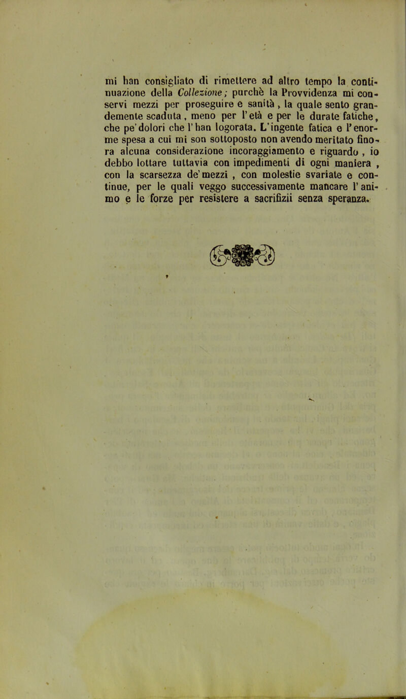 nuazione della Collezione; purché la Provvidenza mi con- servi mezzi per proseguire e sanità > la quale sento gran- demente scaduta, meno per l’età e per le durate fatiche, che pe’dolori che l’han logorata. L’ingente fatica e Penor- me spesa a cui mi son sottoposto non avendo meritato fino- ra alcuna considerazione incoraggiamento e riguardo , io debbo lottare tuttavia con impedimenti di ogni maniera , con la scarsezza de’mezzi , con molestie svariate e con- tinue, per le quali veggo successivamente mancare Pani- . mo e le forze per resistere a sacrifizii senza speranza.