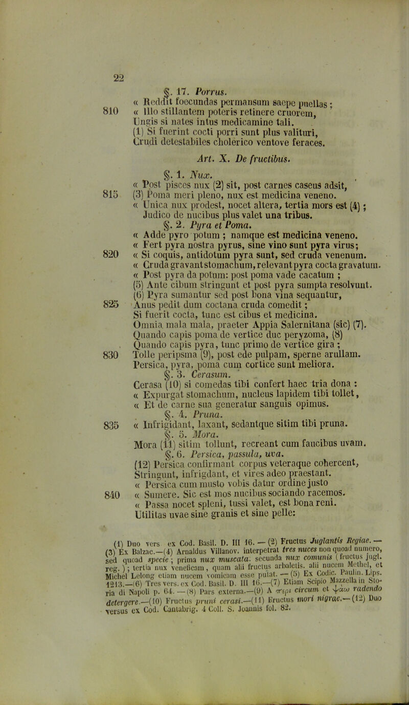 17. Porrus. « R(3cldit foecundas permansimi saepe pnellas * 810 « Ilio stillantem poleris retinere cruorern, Ungis si nales inlus medicamine tali. (1) Si fiierint codi porri sunt plus valilurì, Crudi deteslabiles cholérico venlove feraces. Art. X. De fructibus. 1. Nux. c( Ppst pisces nux (2) sit, post carnes caseus adsit, 815 (3) Poma meri pieno, nux est medicina veneno. « Unica nux prodest, nocet altera, tertia mors est (4) ; Judico de nucibus plusvalet una tribus. §. 2, Fyra et Poma. (( Adde pyro potum ; namque est medicina veneno. « Fert pyra nostra pyrus, sine vino sunt pyra virus; 820 « Si coquis, antidotum pyra sunt, sed cruda venenum. « Cruda gravantstomachum,relevantpyra coda gravatum. « Post pyra da potum: post poma vade cacatum ; (5) Ante cibum stringunt et post pyra sumpta resolvunt. (G) Pyra sumantur sed post bona vina sequantur, 823 'Anus pedit dum codana cruda comedit ; Si fuerit coda, lune est cibus et medicina. Omnia mala mala, praeter Appia Salernitana (sic) (7), Quando capis poma de vertice due peryzoma, (8) . Quando capis pyra, tunc primo de vertice gira ; 830 lolle peripsma (9), post ede pulpam, speme arullam. Persica, pyra, poma cum corticc sunt meliora. §.3. Cerasum. Cerasa (10) si comedas libi conferì baec tria dona : « Expurgat stomachum, nucleus lapidem tibi tollet, « Et de carne sua generatur sanguis opimus. §. 4. Pruna. 835 « Infrigidant, laxant, scdantque sitim tibi pruna. §. 5. Mora. Mora (il) sitim tollunt, recreant cum faucibus uvam. G, Persica, passala, uva. (12) Persica conlìrmaut corpus veteraque cohercent, Stringunt, infrigdant, et vires adeo praestant. « Persica cum musto vobis da tur ordine justo 840 « Sumere. Sic est mos nucibus sodando racemos. « Passa nocet spleni, lussi valet, est bona reni. Utilitas uvae sine granis et sine pelle: (Il Duo vers ex Cod. Basii. D. Ili 16. — (2) Fructus Juglantis Regiae. — (3) Ex Balzac.—(4) Arnaldus Villanov. ialerpelral tves nuces non quoad numero, sed quoad specie ; prima nux muscafa. secunda mix comunis ( Teff. ) ; lertia nux venetìcain, quam alii fructus arbalctis. alii nuccni Meiiiel, et Michel Lelong eliam nucem vomicani esse putal. —(5) Ex Codic. 1 aului. Lips. 1213.—(6) Tres vers. ex Cod. Basii. D. Hi 16.—(7) Eliam Scipio Mazzella in Sto- ria di Napoli p. 64.—(S) Pars externa.—(9) A circum et \J/«w radendo detergere.—(10) Fructus pruni cerasi.—(11) Fructus mori ìugrac, (12) Duo versus ex Cod. Caniabrig. 4 Coll. S. Joauuis fol. 82.