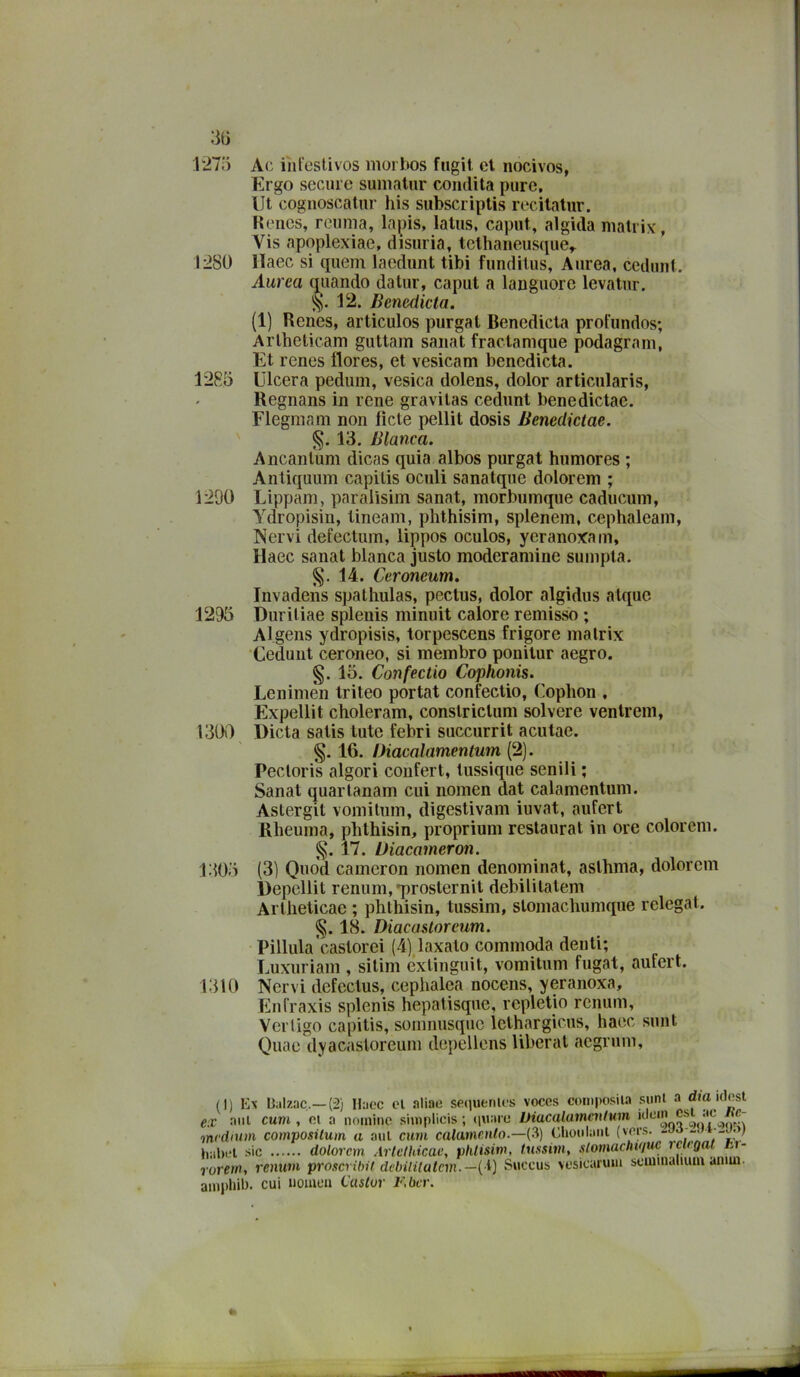 ;ì(ì r27o Ac inlestivos morbos fugil et nocivos, Ergo sceme suniatur condita pure. Ut cognoscatnr his subscriplis recitatur. Hencs, reuma, lapis, latiis, caput, algida malrix, Vis apoplexiae, disuria, tclhaneusque,. 1:280 llaec si quem laodunt tibi funditus. Aurea, cediiul. Aurea qiiando datur, caput a languore levatur. 12. Benedicta. (1) Renes, articulos purgai Benedicta profundos; Arlhelicam guttam sanai fractanique podagram, Et renes flores, et vesicam benedicta. 1285 Ulcera pedum, vesica dolens, dolor articularis, Regnans in rene gravilas cedunt benedictae. Flegmam non fiele pellit dosis Benedictae. §. 13, Bianca. Ancanlum dicas quia albos purgai humores ; Anliquum capitis oculi sanatque dolorem ; 1290 Lippam, paralisim sanai, morbumque caducum, Ydropisiu, tineam, phthisim, splenem, cephaleam, Nervi defectum, lippos oculos, ycranoxam, llaec sanai bianca justo moderamine sumpla, 14. Ceroneum. Invadens spatliulas, pectus, dolor algidus alque 1295 Duritiae spleuis minuit calore remisso ; Algens ydropisis, lorpescens frigore malrix Cedunt ceroneo, si membro ponilur aegro. §. 15. Confectio Cophonis. Lenimèn Iriteo portai confectio, Cophon . Expellit choleram, conslriclum solvere venlrem, 1300 Dieta satis luto febri succurrit aculae. §. 16. Diacalamentum (2). Pecloris algori conferì, tussiqiie senili ; Sanai quarlanam cui nomen dal calamentum. Astergit vomilum, digestivam iuvat, aufert Rheuma, phlhisin, proprium restaurai in ore coloreni. 17. Diacameron. 1305 (3) Quod cameron nomen denominai, aslhma, dolorem Depellit renimi, *proslernil debililatem Arlhelicae ; phlliisin, tussim, slomachumque relegai. §. 18. Diacasloreum. Pillula'caslorei (4)^laxalo commoda denti; Luxuriam , silim exlinguit, vomilum fugai, aufert. 1310 Nervi defectus, cephalca nocens, yeranoxa, Enfraxis splenis hepatisque, repletio rcnum, Verligo capitis, somnusqjic lelhargicus, haec sunt Quae dyacasloreum depellens liberal aegrum. (I) Ex Ualzac,—(2) Haoc cl .aliae sequenu-s voces coniposil.i siinl a dm idost ex nnl curu , et a nomine simplicis ; tiuaiu Diacalamenlum medium composilum a ani chiù caiamen/o.—(3) Chonlaiit ),;il),-l sic dolorem Artcthicae, plilisim, tussim, slomachujue rciigat ui- rorein, renum proscribU dcbilitutcm.—{\) Siiccus vesicarum seiumaHuia amui- amplili)- cui nomea t’uslor F.bcr.