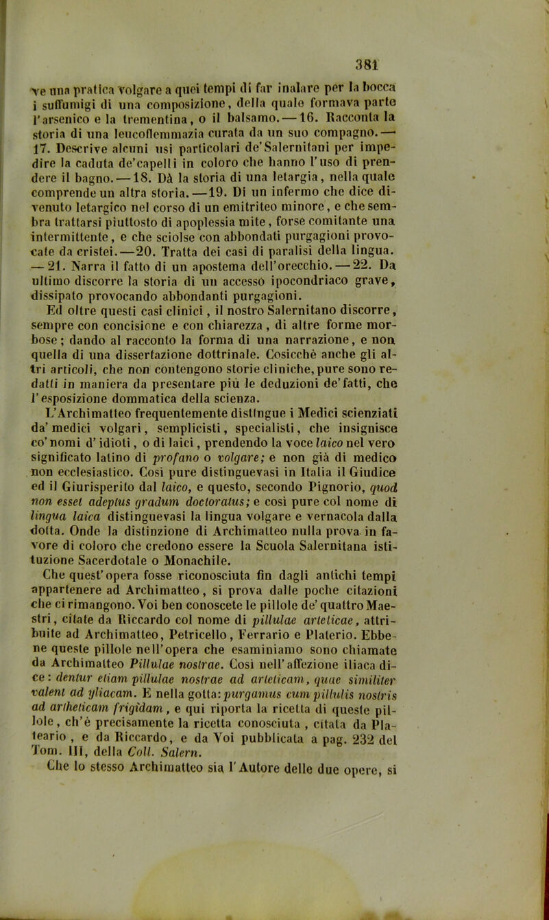 Ye lina pratica Volgare a quei tempi di far inalare per la bocca i suffumigi di una composizione, della quale formava parto l'arsenico e la trementina, o il balsamo. —16. Racconta la storia di una lencoflemmazia curata da un suo compagno.— 17. Descrive alcuni usi particolari de’Salernitani per impe- dire la caduta de’capellì in coloro che hanno l’uso di pren- dere il bagno. —18. Dà la storia di una letargia, nella quale comprende un altra storia.—19. Di un infermo che dice di- venuto letargico nel corso di un emitriteo minore, e che sem- bra trattarsi piuttosto di apoplessia mite, forse comitante una intermittente, e che sciolse con abbondati purgagioni provo- cate da cristei.—20. Tratta dei casi di paralisi della lingua. — 21. Narra il fatto di un apostema dell’orecchio. — 22. Da ultimo discorre la storia di un accesso ipocondriaco grave, dissipato provocando abbondanti purgagioni. Ed oltre questi casi clinici, il nostro Salernitano discorre, sempre con concisione e con chiarezza , di altre forme mor- bose ; dando al racconto la forma di una narrazione, e noa quella di una dissertazione dottrinale. Cosicché anche gli al- tri articoli, che non contengono storie cliniche, pure sono re- datti in maniera da presentare più le deduzioni de’fatti, che l’esposizione domraatica della scienza. L’Archimatteo frequentemente distingue i Medici scienziati da’ medici volgari, semplicisti, specialisti, che insignisce co’ nomi d’idioti, o di laici, prendendo la voce laico nel vero significato latino di profano o volgare; e non già di medico non ecclesiastico. Così pure distinguevasi in Italia il Giudice ed il Giurisperito dal laico, e questo, secondo Pignorio, quod non esset adeptus gradum doctoratus; e cosi pure col nome di lingua laica distinguevasi la lingua volgare e vernacola dalla dotta. Onde la distinzione di Archimatteo nulla prova in fa- vore di coloro che credono essere la Scuola Salernitana isti- tuzione Sacerdotale o Monachile. Che quest’opera fosse riconosciuta fin dagli antichi tempi appartenere ad Archimatteo, si prova dalle poche citazioni che ci rimangono. Voi ben conoscetele pillole de’ quattro Mae- stri, citate da Riccardo col nome di pillulae arleticae, attri- buite ad Archimatteo, Petricello, Ferrario e Platerio. Ebbe- ne queste pillole nell’opera che esaminiamo sono chiamate da Archimatteo Pillulae noslrae. Cosi nell’affezione iliaca di- ce : dmmr cùam pi/lM/ae nostrae ad arlelicam, quae similiter valeni ad yliacam. E nella goVia.:purgamus cumpillulis ìioslris ad ariheticam frigtdam, e qui riporta la ricetta di queste pil- lole, ch’é precisamente la ricetta conosciuta , citata da Pla- teario , e da Riccardo, e da Voi pubblicata a pag. 232 del Tom. Ili, della Coll. Salem. Che Io stesso Archimatteo sia l'Autore delle due opere, si