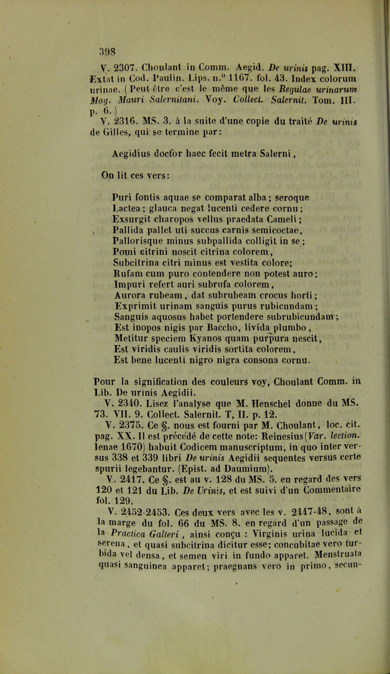 V. 2307. Choulaiit in Comm. Aegid. De urinù pag. XIII. Extnt in Cod. Paulin. Lips. n.“ 11G7. fol. 43. Index colorum urinae. {Peni (;tre c’est le mème que les Regulae urinarum Mag. Mauri Salcrnilani. Voy. Collecl. Salernit. Tom. III. p. 6.) V. 2316. MS. 3. à la suite d’une copie du traile De urini$ de Gilles, qui se termine par: Aegidius docfor haec fecit metra Salerni, On lit ces vers: Puri fontis aquae se comparai alba ; seroque Lactea ; glauca negai lucenti cedere cornu ; Exsurgit charopos vellus praedata Cameli; , ' Pallida pallet uli succus carnis semicoctae, Pallorisque minus subpallida colligit in se ; Pomi citrini noscit citrina colorem, Subcitrina citri minus est vestita colore; Bufam cum puro contendere non potest auro; Impuri refert auri subriifa colorem, Aurora rubeara, dat subrubeam crocus borii ; Exprimit urinam sangUis purus rubicundam ; Sanguis aquosus habet portendere subrubicundam ; Est inopos nigis par Baccho, livida plumbo, Melitur speciem Kyanos quara purpura nescit, Est viridis caulis viridis sortita colorem. Est bene lucenti nigro nigra consona cornu. Pour la sìgnification des couleurs voy, Choulant Comm. in Lib. De urinis Aegidii. V. 2340. Lisez l’analyse que M. Henschel donne du MS. 73. VII. 9. Collect. Salernit. T, II. p. 12. V. 2375. Ce §. nous est fourni par M. Choulant, loc. cit. pag. XX. Il est précedé de celle note: Beinesius(Far. lection. lenae 1670) habuit Codicem manuscriptum, in quo inter ver- sus 338 et 339 libri De urinis Aegidii sequentes versus certe spurii legebantur. (Epist. ad Daumiura). V. 2417. Ce §. est au v. 128 du MS. 5. en regard des vers 120 et 121 du Lib. De Urinis, et est suivi d’un Commentaire fol. 129. V. 24o2-24o3. Ces deux vers avec les v. 2447-48, soni a la marge du fol. 66 du MS. 8. en regard d*un passage de ^^‘Praclica Galleri, ainsi congu : Virginis urina lucida et serena , et quasi subcitrina dicitur esse; concubitae vero (ur- bida vel densa, et semen viri in fundo apparet. Menstruata quasi sanguinea apparet; praegnans vero in primo, secun-