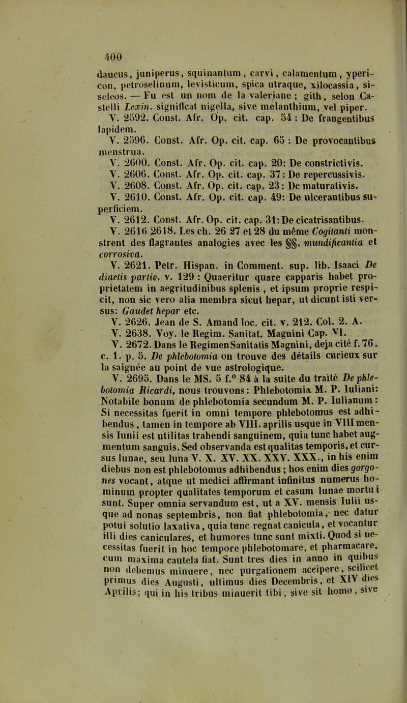 Oauciis, juniperus, squinanliini, carvi, calamentum, yperi- con, petrose!inum, levislicuin, spica ulraque, xilocassia, si- seieos. — Fu est un nom de la valeriane; gilh, selon Ca- stelli Lexin. signiflcal nigella, sive melantliium, vel piper. V. 2592. Consl. Afr. Op. cit. cap. 54 : De frangentibus lapidem. V. 2596. Const. Afr. Op. cit. cap. 65 : De provocantibus menstrua. V. 2600. Const. Afr. Op. cit. cap. 20: De constrictivis. V. 2606. Const. Afr. Op. cit. cap. 37: De repercussivis. V. 2608. Const. Afr. Op. cit. cap. 23; De maturativis. V. 2610. Const. Afr. Op. cit. cap. 49: De ulcerantibus su- perficiem. V. 2612. Const. Afr. Op. cit. cap. 31;De cicatrisantibus. V. 2616 2618. Les eh. 26 27 et 28 du mème Cogitanti mon- strent des flagrantes analogies avec les §§, mundificantia et corrosiva. V. 2621. Petr. Hispan. in Comraent. sup. lib. Isaaci De diaetis partio, v. 129 : Quaeritur quare capparis habet pro- prietateni in aegritudinibus splenìs , et ipsum proprie respi- cit, non sic vero alia membra sicut hepar, ut dicunt isti ver- sus: Gaudet hepar etc. V. 2626. Jean de S. Amand loc. cit. v. 212. Col. 2. A. V. 2638. Voy. le Begim. Sanitat. Magnini Cap. vi. V. 2672. Dans le RegimenSanitalis Magnini, deja cité f. 76. c. 1. p. 5. De phlebotomia on trouve des détails curieux sur la saignée au point de vue astrologique. V. 2695. Dans le MS. 5 f.® 84 à la suite du traìté De phle- botomia Ricardi, nous trouvons: Phlebotomia M. P. luliani: Notabile bonum de phlebotomia secundum M. P. lulianum: Si necessitas fperit in omni tempore phlebotomus est adhi- bendus, tamen in tempore ab Vili, aprilis usque in Vili men- sis lunii est utilitas trahendi sanguinem, quia tunc habet aug- mentum sanguis. Sed observanda est qualitas temporis, et cur- sus lunae, seu luna V. X. XV. XX. XXV. XXX., in bis enim diebus non est phlebotomus adhibendus ; hos enim dies gorgo- nes vocant, atque ut medici affìrmant infinitus numerus ho- minum propter qualitates temporum et casum lunae mortui sunt. Super omnia servandum est, ut a XV. mensis luUi us- que ad nonas septembris, non 6at phlebotomia,* nec datur potui solutio laxativa, quia tunc regnat canicula, et vocantur illi dies caniculares, et humores tunc sunt mixti. Quod si ue- cessitas fuerit in hoc tempore phlebotoinare, et pharmacare, cuin maxima cautela fiat. Sunt tres dies in anno in quibus non debemus minuere, nec purgationeni aceipere, scilicet primus dies Augusti, ullimus dies Decembris, et XlV dies Aprilis; qui in bis Iribus minuerit tibi, sive sit homo, sive