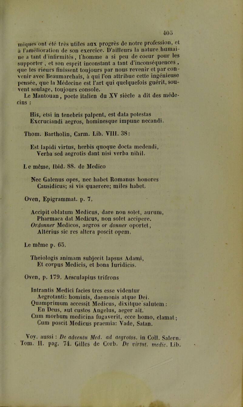 niiqiies ont été très utiics aiix progrès de notre profession, et à r.imèlioralion de son exercice. D’ailleiirs la nature.liumai- ne a tant d infirmitós, Thomme a si peu de coeur pour les supporter , et son esprit inconstant a tant d’inconséquences , que les rieurs finissent toujours par nous revenir et par con- venir avec Beaumarehais, à qui l’on attribue cette ingénieuse pensée, que la Médecine est l’art qui quelquefois guérit, sou- vent soulage, toujours console. Le Mantouan, poete italien du XV siede a dit des méde- cins ; His, etsi in tenebris palpent, est data polestas Excruciandi aegros, horainesque impune necandi. Thom. Bartholin, Carm. Lib, Vili. 38: Est lapidi virtus, herbis quoque docta medendi, Verba sed aegrotis dant nisi verba nihil, Le méme, Ibid. 88. de Medico Nec Galenus opes, nec babet Romanus bonores Causidicus; si vis quaerere; miles babet, Oven, Epigrammat. p. 7, Accipit oblatum Medicus, dare non solet, aurum, Pbarmaca dat Medicus, non solet acci pere. Ordonner Medicos, aegros or donner oportet, Alterius sic res altera poscit opem, Le mème p. 65, Tbeiologis animam subjecit lapsus Adami, Et corpus Medicis, et bona luridicis, Oven, p, 179, Aesculapius trifrons Intrantis Medici facies tres esse videntur Acgrotanti: bominis, daemonis atque Dei. Quamprimura accessit Medicus, dixitque'salutem : En Deus, aut custos Angelus, aeger ait. Cum morbum medicina fugaverit, ecce homo, clamai; Cum poscit Medicus praemia: Vade, Satan, Voy. aussi : De advenlu Mcd. ad aegrotos. in Coll. Salem. ' Tom. 11. pag, 74. Gilles de Corb. De virim. medie. Lib.