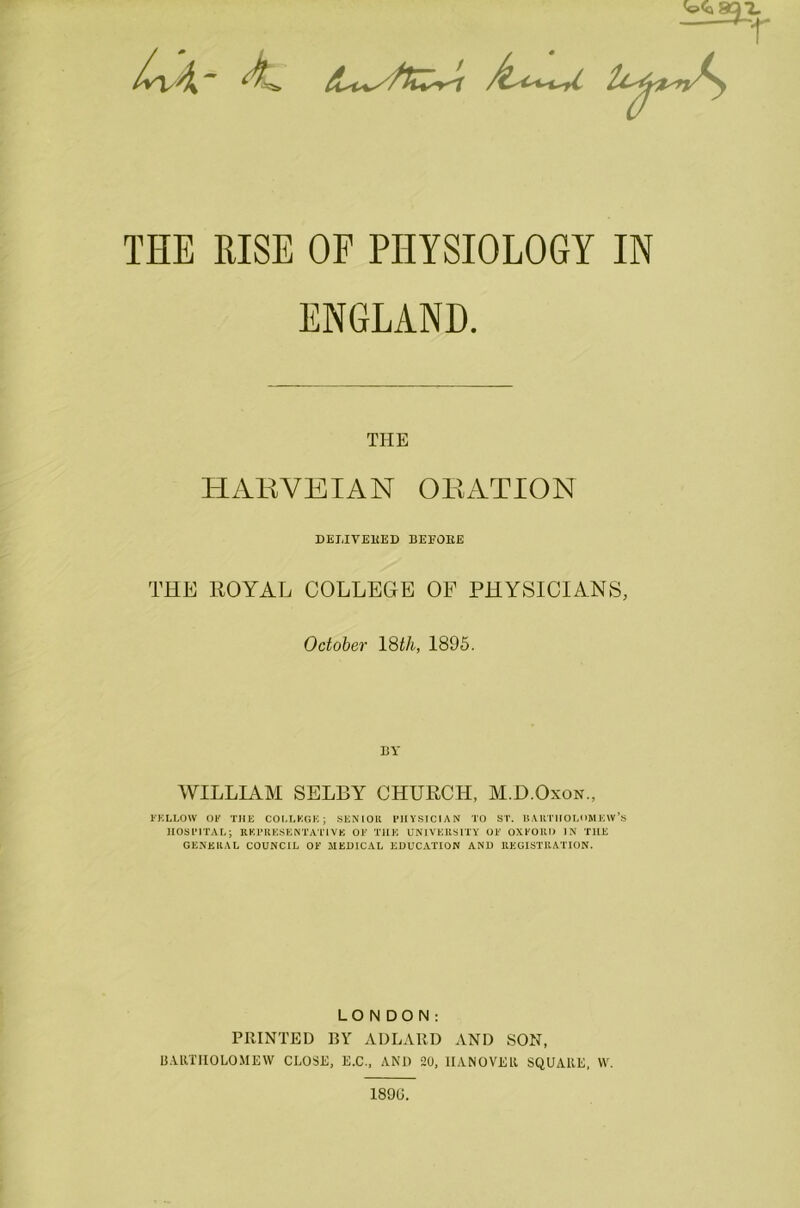 THE RISE OF PHYSIOLOGY IN ENGLAND. THE HARVEIAN ORATION DELIVERED BEEOEE THE ROYAL COLLEGE OF PHYSICIANS, October 18th, 1895. BY WILLIAM SELBY CHURCH, M.D.Oxon., FELLOW OK THE COLLEGE; SENIOR PHYSICIAN TO ST. BARTHOLOMEW’S HOSPITAL; REPRESENTATIVE OK THE UNIVERSITY OK OXFORD IN THE GENERAL COUNCIL OK MEDICAL EDUCATION AND REGISTRATION. LONDON: PRINTED BY ADLARD AND SON, BARTHOLOMEW CLOSE, E.C., AND 20, HANOVER SQUARE, W. 1896.