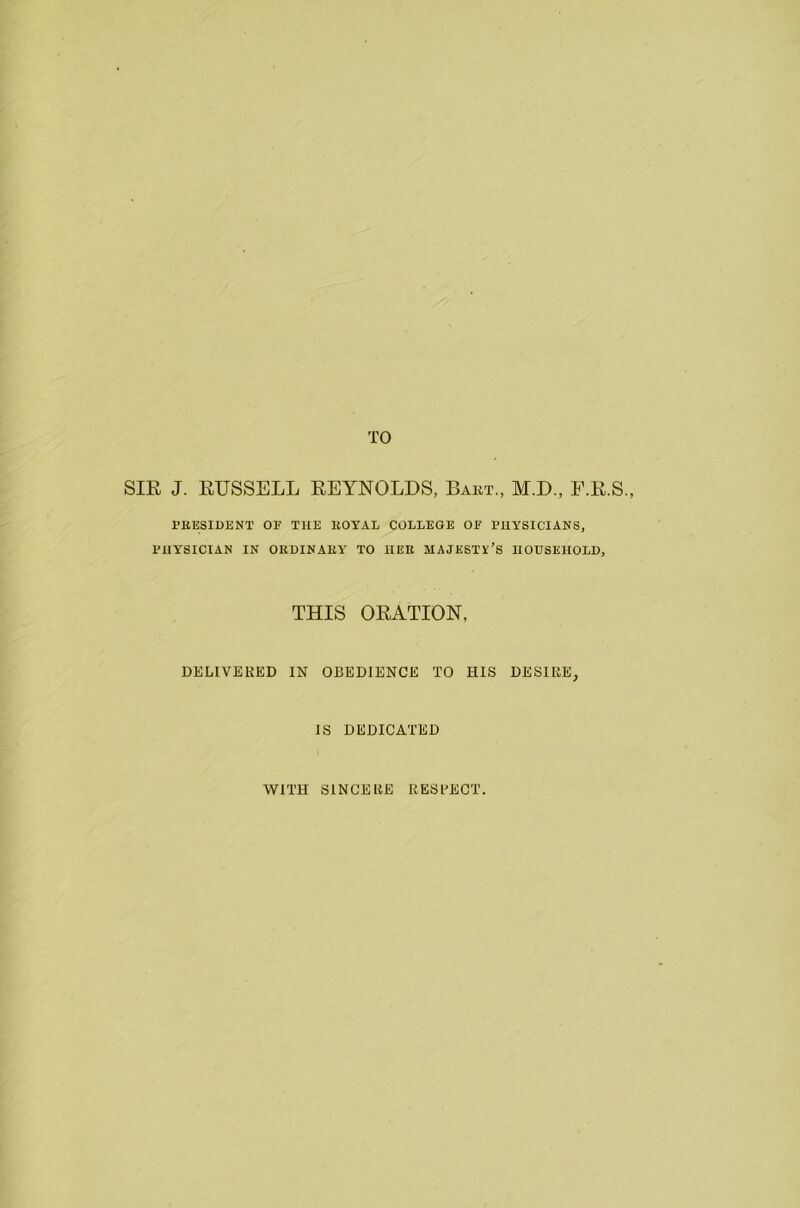 SIR J. RUSSELL REYNOLDS, Bart., M.D., F.R.S., PRESIDENT OF THE ROYAL COLLEGE OF P11YSICIANS, PHYSICIAN IN ORDINARY TO HER MAJESTY’S HOUSEHOLD, THIS ORATION, DELIVERED IN OBEDIENCE TO HIS DESIRE, IS DEDICATED WITH SINCERE RESPECT.