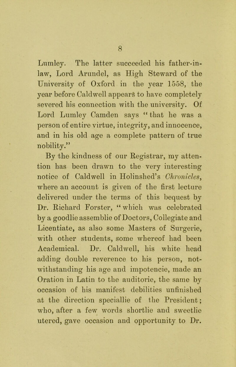 Lumley. The latter succeeded his father-in- law, Lord Arundel, as High Steward of the University of Oxford in the year 1558, the year before Caldwell appears to have completely severed his connection with the university. Of Lord Lumley Camden says “ that he was a person of entire virtue, integrity, and innocence, and in his old age a complete pattern of true nobility.” By the kindness of our Registrar, my atten- tion has been drawn to the very interesting notice of Caldwell in Holinshed’s Chronicles, where an account is given of the first lecture delivered under the terms of this bequest by Dr. Richard Forster, “which was celebrated by a goodlie assemblie of Doctors, Collegiate and Licentiate, as also some Masters of Surgerie, with other students, some whereof had been Academical. Dr. Caldwell, his white head adding double reverence to his person, not- withstanding his age and impotencie, made an Oration in Latin to the auditorie, the same by occasion of his manifest debilities unfinished at the direction speciallie of the President; who, after a few words shortlie and sweetlie utered, gave occasion and opportunity to Dr.