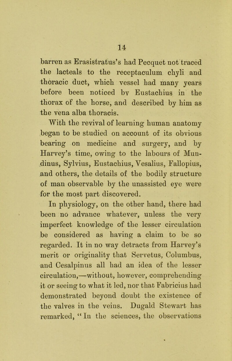 barren as Erasistratus’s had Pecquet not traced the lacteals to the receptaculum cliyli and thoracic duct, which vessel had many years before been noticed bv Eustachius in the thorax of the horse, and described by him as the vena alba thoracis. With the revival of learning human anatomy began to be studied on account of its obvious bearing on medicine and surgery, and by Harvey’s time, owing to the labours of Mun- dinus, Sylvius, Eustachius, Vesalius, Fallopius, and others, the details of the bodily structure of man observable by the unassisted eye were for the most part discovered. In physiology, on the other hand, there had been no advance whatever, unless the very imperfect knowledge of the lesser circulation be considered as having a claim to be so regarded. It in no way detracts from Harvey’s merit or originality that Servetus, Columbus, and Cesalpinus all had an idea of the lesser circulation,—without, however, comprehending it or seeing to what it led, nor that Fabricius had demonstrated beyond doubt the existence of the valves in the veins. Dugald Stewart has remarked, “ In the sciences, the observations