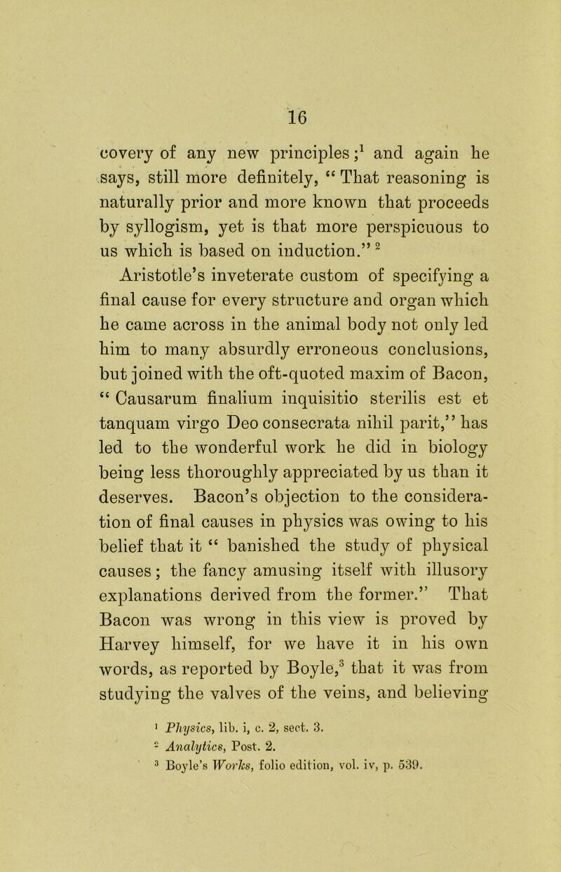 covery of any new principles ;l and again lie says, still more definitely, “ That reasoning is naturally prior and more known that proceeds by syllogism, yet is that more perspicuous to us which is based on induction.” 2 Aristotle’s inveterate custom of specifying a final cause for every structure and organ which he came across in the animal body not only led him to many absurdly erroneous conclusions, but joined with the oft-quoted maxim of Bacon, “ Causarum finalium inquisitio sterilis est et tanquam virgo Deo consecrata nihil parit,” has led to the wonderful work he did in biology being less thoroughly appreciated by us than it deserves. Bacon’s objection to the considera- tion of final causes in physics was owing to his belief that it “ banished the study of physical causes; the fancy amusing itself with illusory explanations derived from the former.” That Bacon was wrong in this view is proved by Harvey himself, for we have it in his own words, as reported by Boyle,3 that it was from studying the valves of the veins, and believing 1 Physics, lib. i, c. 2, sect. 3. 1 Analytics, Post. 2. 3 Boyle’s Works, folio edition, vol. iv, p. 539.