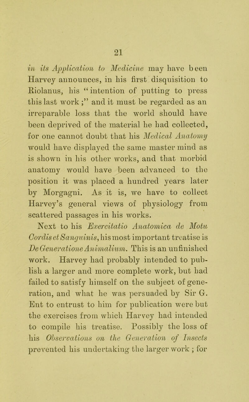 in its Application to Medicine may have been Harvey announces, in his first disquisition to Riolanus, his “ intention of putting to press this last workaudit must be regarded as an irreparable loss that the world should have been deprived of the material he had collected, for one cannot doubt that his Medical Anatomy would have displayed the same master mind as is shown in his other works, and that morbid anatomy would have been advanced to the position it was placed a hundred years later by Morgagni. As it is, we have to collect Harvey’s general views of physiology from scattered passages in his works. Hext to his Exercitatio Anatomica de Motu Cordis et Sanguinis, his most important treatise is Be Generations Animalium. This is an unfinished work. Harvey had probably intended to pub- lish a larger and more complete work, but had failed to satisfy himself on the subject of gene- ration, and what he was persuaded by Sir G. Ent to entrust to him for publication were but the exercises from which Harvey had intended to compile his treatise. Possibly the loss of his Observations on the Generation of Insects prevented his undertaking the larger work ; for