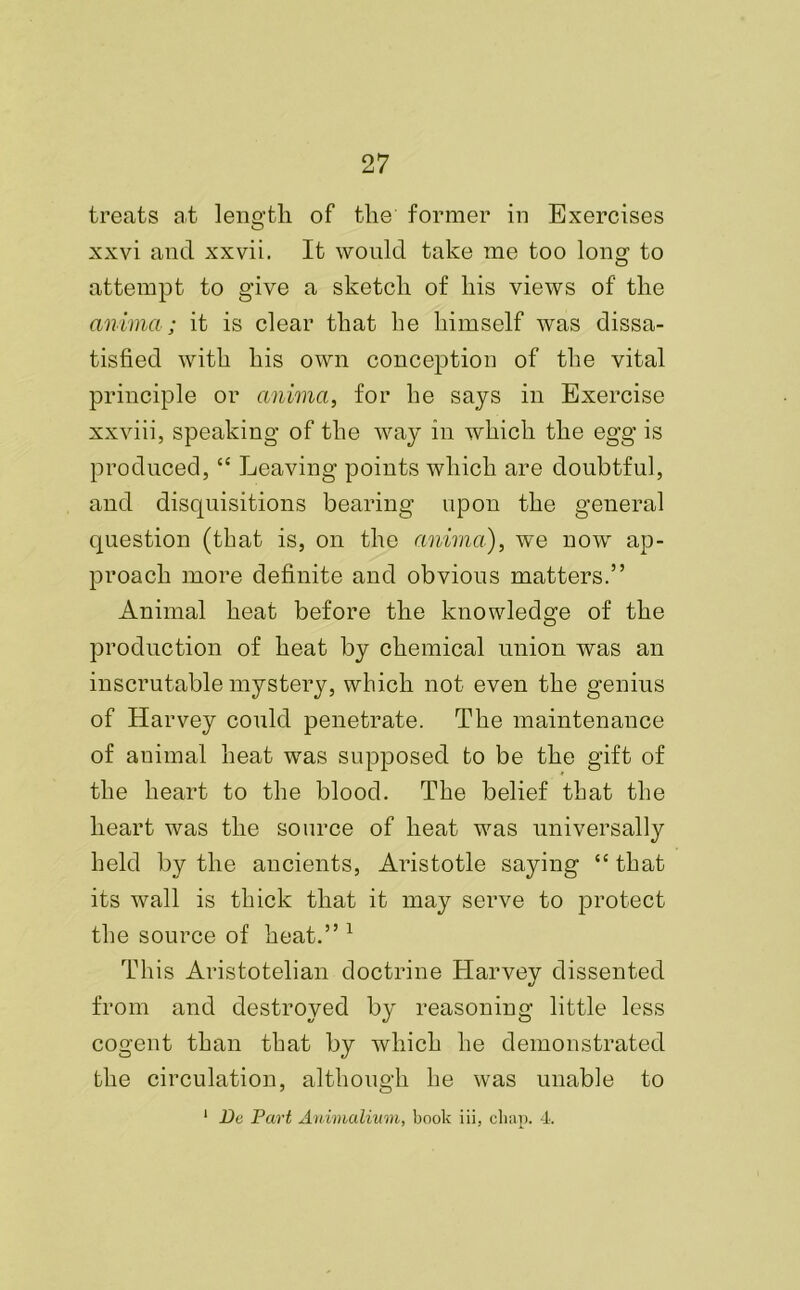 treats at length, of the former in Exercises xxvi and xxvii. It would take me too long to attempt to give a sketch of his views of the anima; it is clear that he himself was dissa- tisfied with his own conception of the vital principle or anima, for he says in Exercise xxviii, speaking of the way in which the egg is produced,<c Leaving points which are doubtful, and disquisitions bearing upon the general question (that is, on the anima), we now ap- proach more definite and obvious matters.” Animal heat before the knowledge of the production of heat by chemical union was an inscrutable mystery, which not even the genius of Harvey could penetrate. The maintenance of animal heat was supposed to be the gift of the heart to the blood. The belief that the heart was the source of heat was universally held by the ancients, Aristotle saying “ that its wall is thick that it may serve to protect the source of heat.” 1 This Aristotelian doctrine Harvey dissented from and destroyed by reasoning little less cogent than that by which he demonstrated the circulation, although he was unable to 1 Dc Part Animalium, book iii, chap. 4.