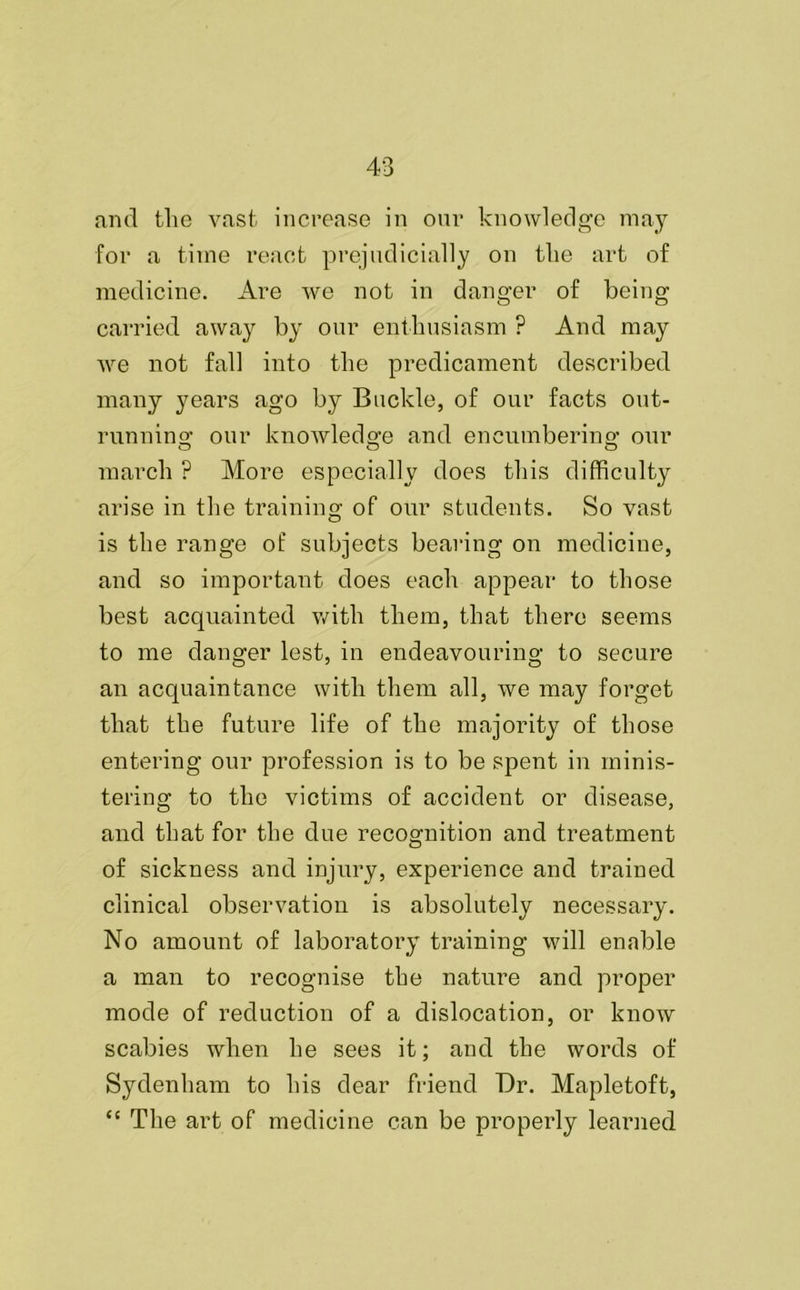 and the vast increase in our knowledge may for a time react prejudicially on the art of medicine. Are we not in danger of being carried away by our enthusiasm ? And may we not fall into the predicament described many years ago by Buckle, of our facts out- running our knowledge and encumbering our march ? More especially does this difficulty arise in the training of our students. So vast is the range of subjects bearing on medicine, and so important does each appear to those best acquainted with them, that there seems to me danger lest, in endeavouring to secure an acquaintance with them all, we may forget that the future life of the majority of those entering our profession is to be spent in minis- tering to the victims of accident or disease, and that for the due recognition and treatment of sickness and injury, experience and trained clinical observation is absolutely necessary. No amount of laboratory training will enable a man to recognise the nature and proper mode of reduction of a dislocation, or know scabies when he sees it; and the words of Sydenham to his dear friend Dr. Mapletoft, “ The art of medicine can be properly learned