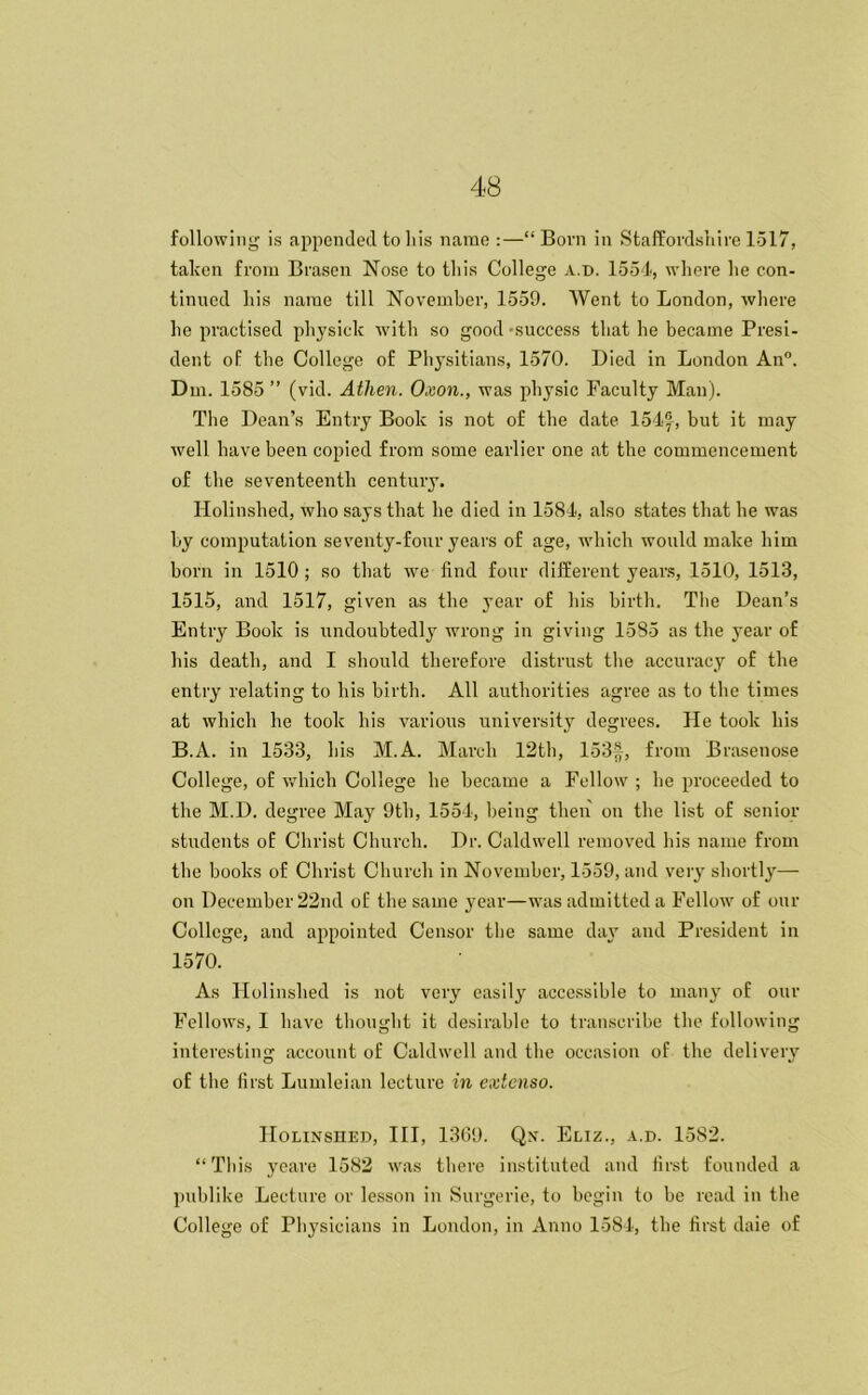 following is appended to his name :—“Born in Staffordshire 1517, taken from Brasen Nose to this College a.d. 1554, where he con- tinued his name till November, 1559. Went to London, where he practised physick with so good -success that he became Presi- dent of tbe College of Physitians, 1570. Died in London An0. Dm. 1585 ” (vid. Atlien. Oxon., was physic Faculty Man). The Dean’s Entry Book is not of the date 154®, but it may well have been copied from some earlier one at the commencement of the seventeenth century. Holinshed, who says that he died in 1584, also states that he was by computation seventy-four years of age, which would make him born in 1510; so that we find four different years, 1510, 1513, 1515, and 1517, given as the year of his birth. The Dean’s Entry Book is undoubtedly wrong in giving 1585 as the year of his death, and I should therefore distrust the accuracy of the entry relating to his birth. All authorities agree as to the times at which he took his various university degrees. He took his B.A. in 1533, his M.A. March 12th, 153f, from Brasenose College, of which College he became a Fellow ; he proceeded to the M.D. degree May 9th, 1554, being then on the list of senior students of Christ Church. Dr. Caldwell removed his name from the books of Christ Church in November, 1559, and very shortly—- on December 22nd of the same year—was admitted a Fellow of our College, and appointed Censor the same day and President in 1570. As Holinshed is not very easily accessible to many of our Fellows, I have thought it desirable to transcribe the following interesting account of Caldwell and the occasion of the delivery of the first Lumleian lecture in extenso. Holinshed, III, 1369. Qn. Eliz., a.d. 1582. “ This yeare 1582 was there instituted and first founded a publike Lecture or lesson in Surgerie, to begin to be read in the College of Physicians in London, in Anno 1584, the first daie of