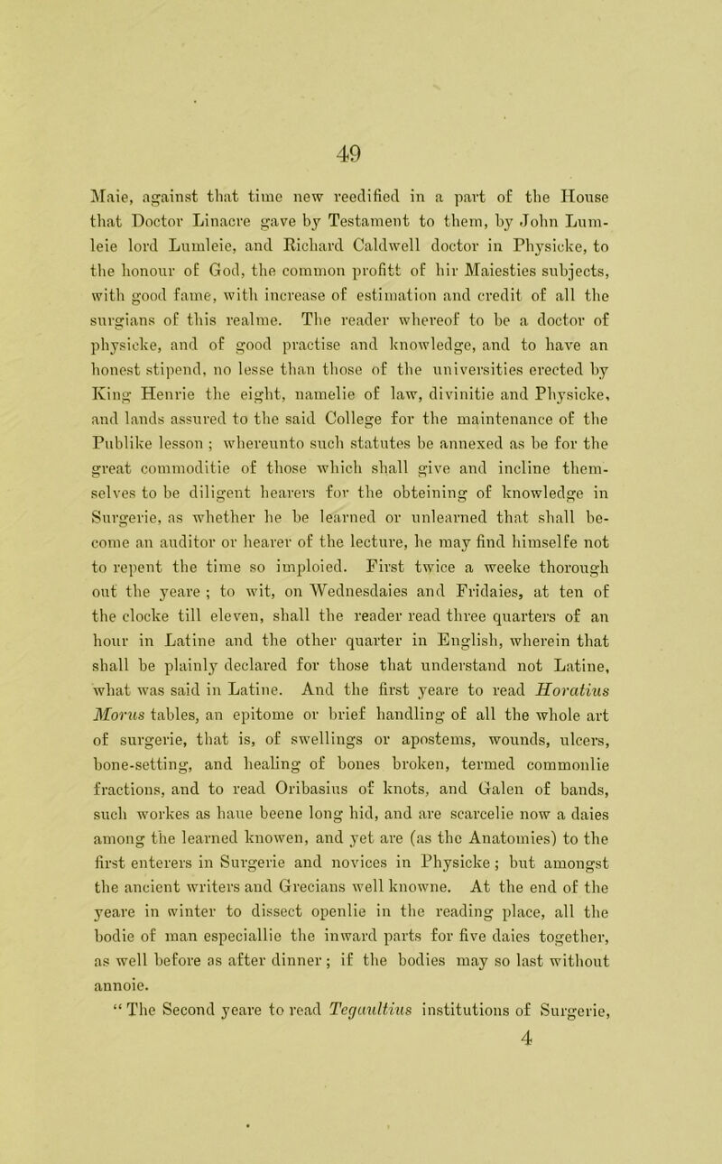 Maie, against that time new reedified in a part of the House that Doctor Linacre gave by Testament to them, by John Lum- leie lord Lumleie, and Richard Caldwell doctor in Physicke, to the honour of God, the common profitt of hir Maiesties subjects, with good fame, with increase of estimation and credit of all the surgians of this realme. The reader whereof to be a doctor of physicke, and of good practise and knowledge, and to have an honest stipend, no lesse than those of the universities erected by King Henrie the eight, namelie of law, divinitie and Physicke, and lands assured to the said College for the maintenance of the Publike lesson ; whereunto such statutes be annexed as be for the great commoditie of those which shall give and incline them- selves to be diligent hearers for the obteining of knowledge in Surgerie, as whether he be learned or unlearned that shall be- come an auditor or hearer of the lecture, he may find himselfe not to repent the time so imploied. First twice a weeke thorough out the yeare ; to wit, on Wednesdays and Fridaies, at ten of the clocke till eleven, shall the reader read three quarters of an hour in Latine and the other quarter in English, wherein that shall be plainly declared for those that understand not Latine, what was said in Latine. And the first yeare to read Horcdius Moras tables, an epitome or brief handling of all the whole art of surgerie, that is, of swellings or apostems, wounds, ulcers, bone-setting, and healing of bones broken, termed commonlie fractions, and to read Oribasius of knots, and Galen of bands, such workes as liaue beene long hid, and are scarcelie now a daies among the learned knowen, and yet are (as the Anatomies) to the first enterers in Surgerie and novices in Physicke; but amongst the ancient writers and Grecians well knowne. At the end of the yeare in winter to dissect openlie in the reading place, all the bodie of man especially the inward parts for five daies together, as well before as after dinner ; if the bodies may so last without annoie. “The Second yeare to read Tegaultius institutions of Surgerie, 4