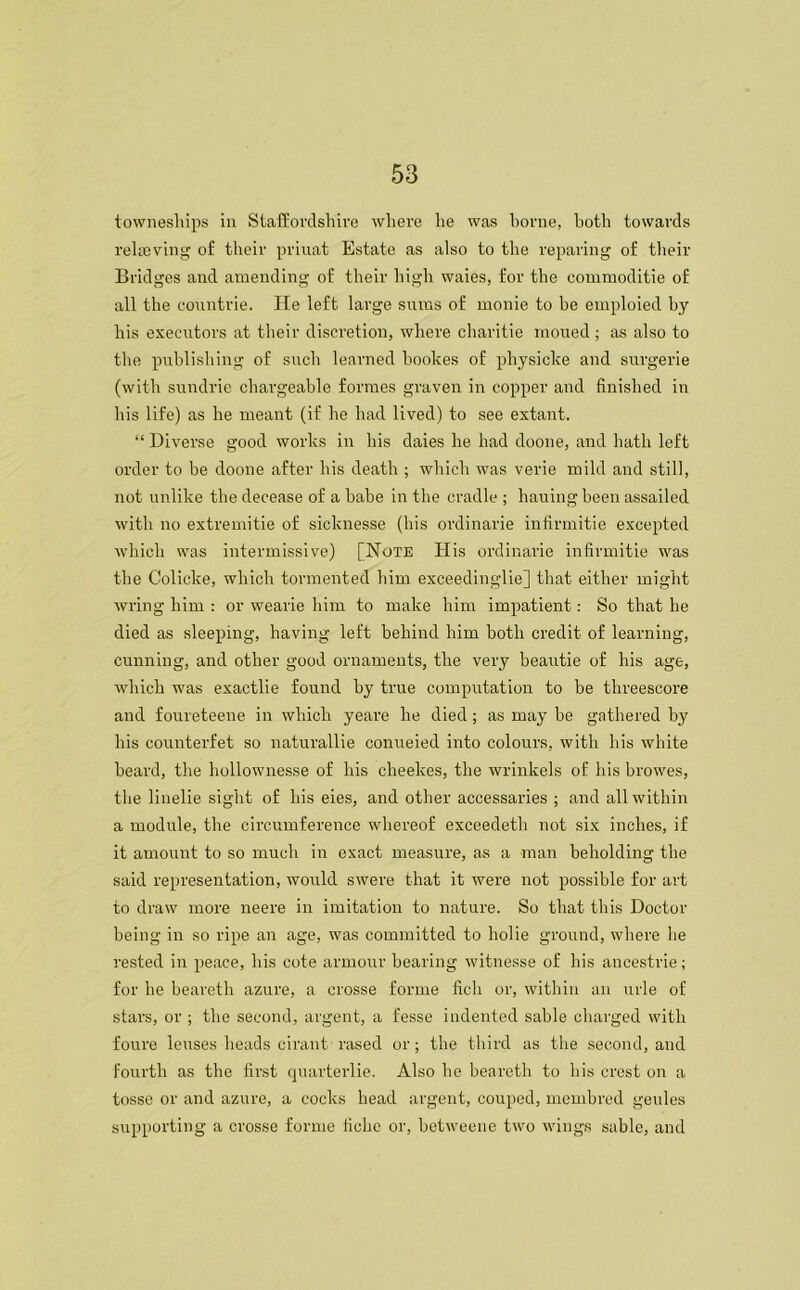 towneships in Staffordshire where he was home, both towards relieving of their priuat Estate as also to the reparing of their Bridges and amending of their high waies, for the commoditie of all the countrie. He left large sums of monie to be emploied by his executors at their discretion, where charitie rnoued; as also to the publishing of such learned bookes of physicke and surgerie (with sundrie chargeable formes graven in copper and finished in his life) as he meant (if he had lived) to see extant. “ Diverse good works in his daies he had doone, and hath left order to be doone after his death ; which was verie mild and still, not unlike the decease of a babe in the cradle ; hauing been assailed with no extremitie of sicknesse (his ordinarie infirmitie excepted which was intermissive) [Note His ordinarie infirmitie was the Colicke, which tormented him exceedinglie] that either might wring him : or wearie him to make him impatient: So that he died as sleeping, having left behind him both credit of learning, cunning, and other good ornaments, the very beautie of his age, which was exactlie found by true computation to be threescore and foureteene in which yeare he died; as may be gathered by his counterfet so naturallie conueied into colours, with his white beard, the lmllownesse of his cheekes, the wrinkels of his browes, the linelie sight of his eies, and other accessaries ; and all within a module, the circumference whereof exceedeth not six inches, if it amount to so much in exact measure, as a man beholding the said representation, would swere that it were not possible for art to draw more neere in imitation to nature. So that this Doctor being in so ripe an age, was committed to holie ground, where he rested in peace, his cote armour bearing witnesse of his ancestrie; for he beareth azure, a crosse forme fich or, within an urle of stars, or ; the second, argent, a fesse indented sable charged with foure lenses heads cirant rased or; the third as the second, and fourth as the first quarterlie. Also he beareth to his crest on a tosse or and azure, a cocks head argent, couped, mcmbred geules supporting a crosse forme fiche or, betweene two wings sable, and